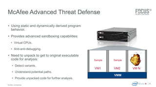 McAfee Confidential 
Sample Sample Sample 
VM1 VM2 VM N 
. 
McAfee Advanced Threat Defense 
• Using static and dynamically derived program 
behavior. 
• Provides advanced sandboxing capabilities: 
• Virtual CPUs. 
• Anti-anti-debugging. 
• Need to unpack to get to original executable 
code for analysis: 
• Detect variants. 
• Understand potential paths. 
• Provide unpacked code for further analysis. 
8 
VM 1 VM 2 VM N 
VMM 
 