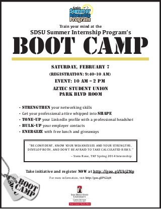saturday, february 7
Aztec Student Union
Park Blvd room
Event: 10 am – 2 pm
(registration: 9:40-10 am)
boot camp
Train your mind at the
• STRENGTHEN your networking skills
• Get your professional attire whipped into SHAPE
• TONE-UP your LinkedIn profile with a professional headshot
• BULK-UP your employer contacts
• ENERGIZE with free lunch and giveaways
Take initiative and register NOW at http://goo.gl/Ukj2Np
For more information, visit http://goo.gl/PG2cj8
SDSU Summer Internship Program’s
“BE CONFIDENT, KNOW YOUR WEAKNESSES AND YOUR STRENGTHS,
DEVELOP BOTH, AND DON’T BE AFRAID TO TAKE CALCULATED RISKS.”
– Siera Rose, TKF Spring 2014 Internship
 