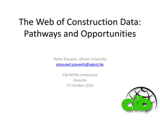 The Web of Construction Data:
Pathways and Opportunities
Pieter Pauwels, Ghent University
pipauwel.pauwels@ugent.be
CIB W078 conference
Keynote
27 October 2015
 