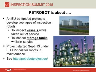 PETROBOT is about ….
• An EU-co-funded project to
develop two types of inspection
robots:
• To inspect vessels while
taken out of service
• To inspect storage tanks
while in-service
 Project started Sept.’13 under
EU FP7 call for robots in
maintenance
 See http://petrobotproject.eu/
 