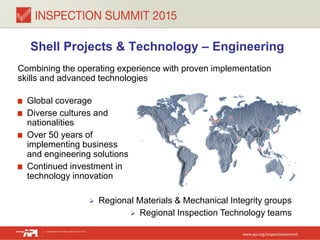 Shell Projects & Technology – Engineering
Combining the operating experience with proven implementation
skills and advanced technologies
Global coverage
Diverse cultures and
nationalities
Over 50 years of
implementing business
and engineering solutions
Continued investment in
technology innovation
 Regional Materials & Mechanical Integrity groups
 Regional Inspection Technology teams
 
