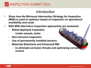 Introduction
 Show how the Minimum Intervention Strategy for Inspection
(MISI) is used to optimize impact of inspection on operational
availability and costs
 With MISI alternative inspection approaches are assessed:
– Robot-deployed inspection
• inside vessels, tanks
– Non-intrusive inspection
– Use of permanently installed sensors
– Materials Selections and Enhanced RBI
• to eliminate corrosion threats and optimizing corrosion
control
 