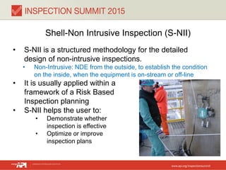Shell-Non Intrusive Inspection (S-NII)
• S-NII is a structured methodology for the detailed
design of non-intrusive inspections.
• Non-Intrusive: NDE from the outside, to establish the condition
on the inside, when the equipment is on-stream or off-line
• It is usually applied within a
framework of a Risk Based
Inspection planning
• S-NII helps the user to:
• Demonstrate whether
inspection is effective
• Optimize or improve
inspection plans
 