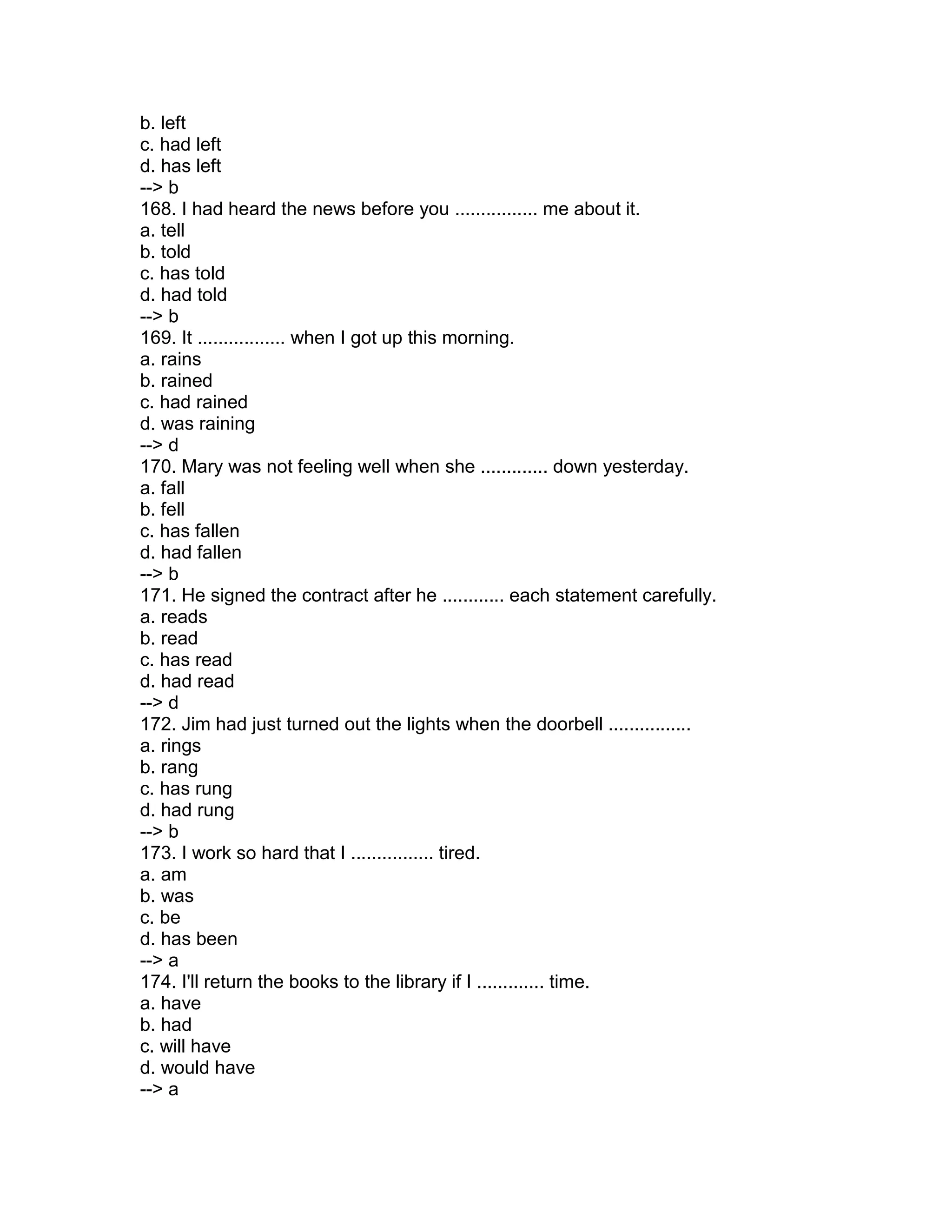 b. left
c. had left
d. has left
--> b
168. I had heard the news before you ................ me about it.
a. tell
b. told
c. has told
d. had told
--> b
169. It ................. when I got up this morning.
a. rains
b. rained
c. had rained
d. was raining
--> d
170. Mary was not feeling well when she ............. down yesterday.
a. fall
b. fell
c. has fallen
d. had fallen
--> b
171. He signed the contract after he ............ each statement carefully.
a. reads
b. read
c. has read
d. had read
--> d
172. Jim had just turned out the lights when the doorbell ................
a. rings
b. rang
c. has rung
d. had rung
--> b
173. I work so hard that I ................ tired.
a. am
b. was
c. be
d. has been
--> a
174. I'll return the books to the library if I ............. time.
a. have
b. had
c. will have
d. would have
--> a
 