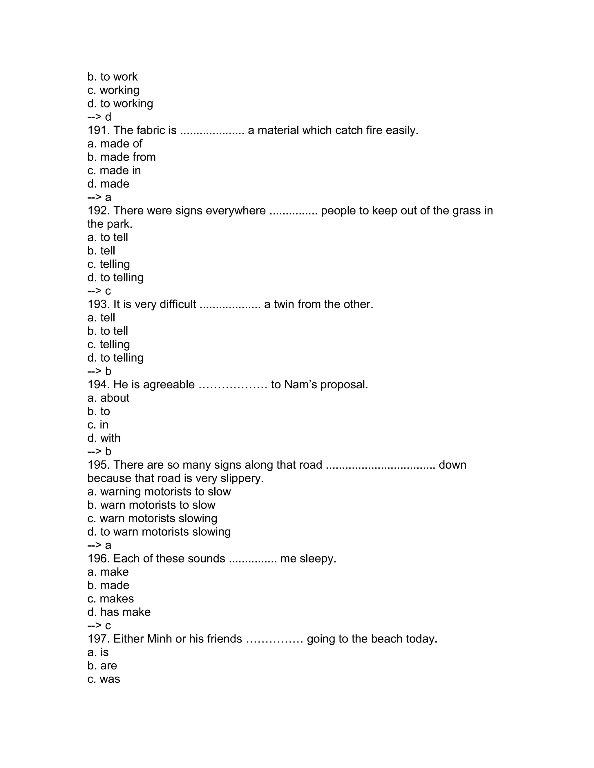 b. to work
c. working
d. to working
--> d
191. The fabric is .................... a material which catch fire easily.
a. made of
b. made from
c. made in
d. made
--> a
192. There were signs everywhere ............... people to keep out of the grass in
the park.
a. to tell
b. tell
c. telling
d. to telling
--> c
193. It is very difficult ................... a twin from the other.
a. tell
b. to tell
c. telling
d. to telling
--> b
194. He is agreeable ……………… to Nam’s proposal.
a. about
b. to
c. in
d. with
--> b
195. There are so many signs along that road .................................. down
because that road is very slippery.
a. warning motorists to slow
b. warn motorists to slow
c. warn motorists slowing
d. to warn motorists slowing
--> a
196. Each of these sounds ............... me sleepy.
a. make
b. made
c. makes
d. has make
--> c
197. Either Minh or his friends …………… going to the beach today.
a. is
b. are
c. was
 