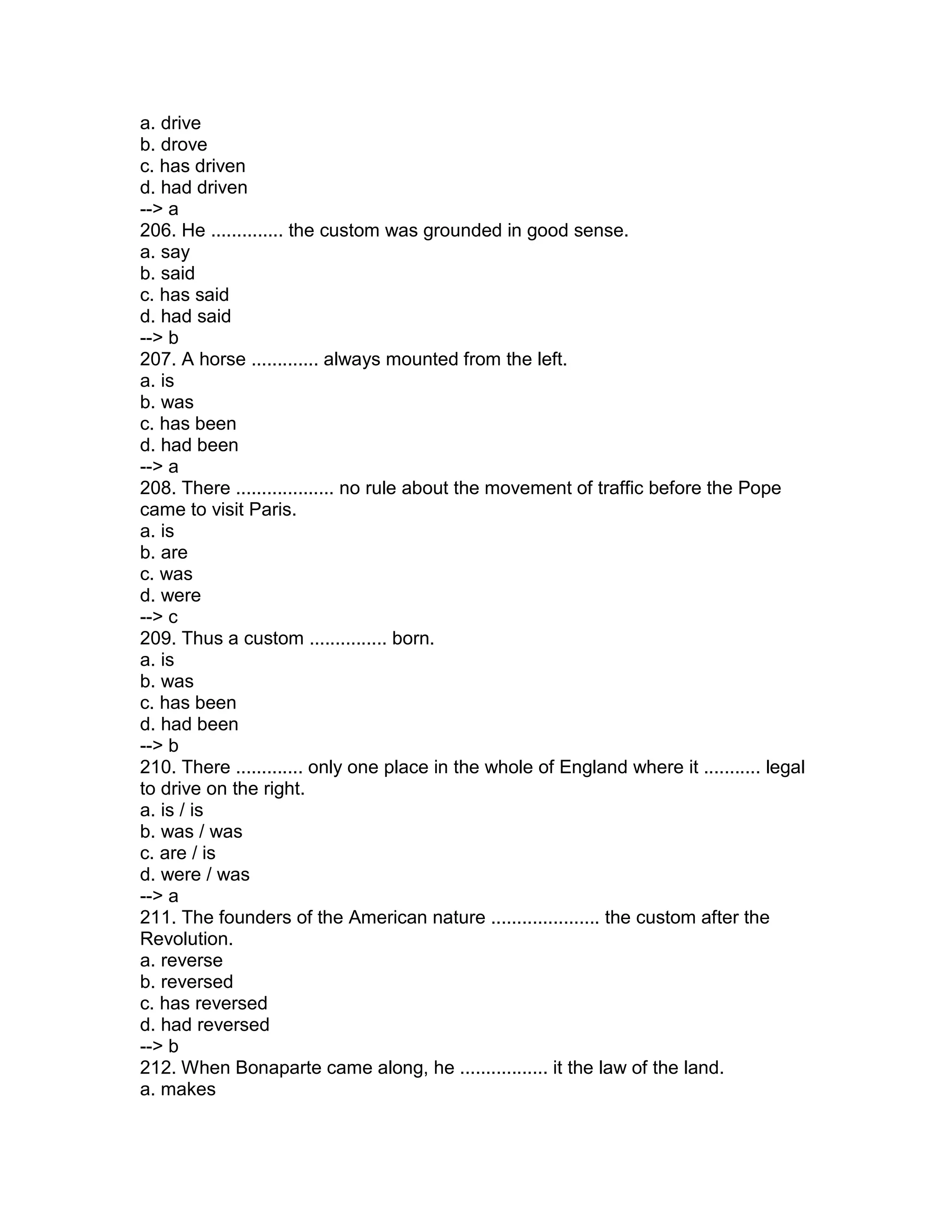 a. drive
b. drove
c. has driven
d. had driven
--> a
206. He .............. the custom was grounded in good sense.
a. say
b. said
c. has said
d. had said
--> b
207. A horse ............. always mounted from the left.
a. is
b. was
c. has been
d. had been
--> a
208. There ................... no rule about the movement of traffic before the Pope
came to visit Paris.
a. is
b. are
c. was
d. were
--> c
209. Thus a custom ............... born.
a. is
b. was
c. has been
d. had been
--> b
210. There ............. only one place in the whole of England where it ........... legal
to drive on the right.
a. is / is
b. was / was
c. are / is
d. were / was
--> a
211. The founders of the American nature ..................... the custom after the
Revolution.
a. reverse
b. reversed
c. has reversed
d. had reversed
--> b
212. When Bonaparte came along, he ................. it the law of the land.
a. makes
 