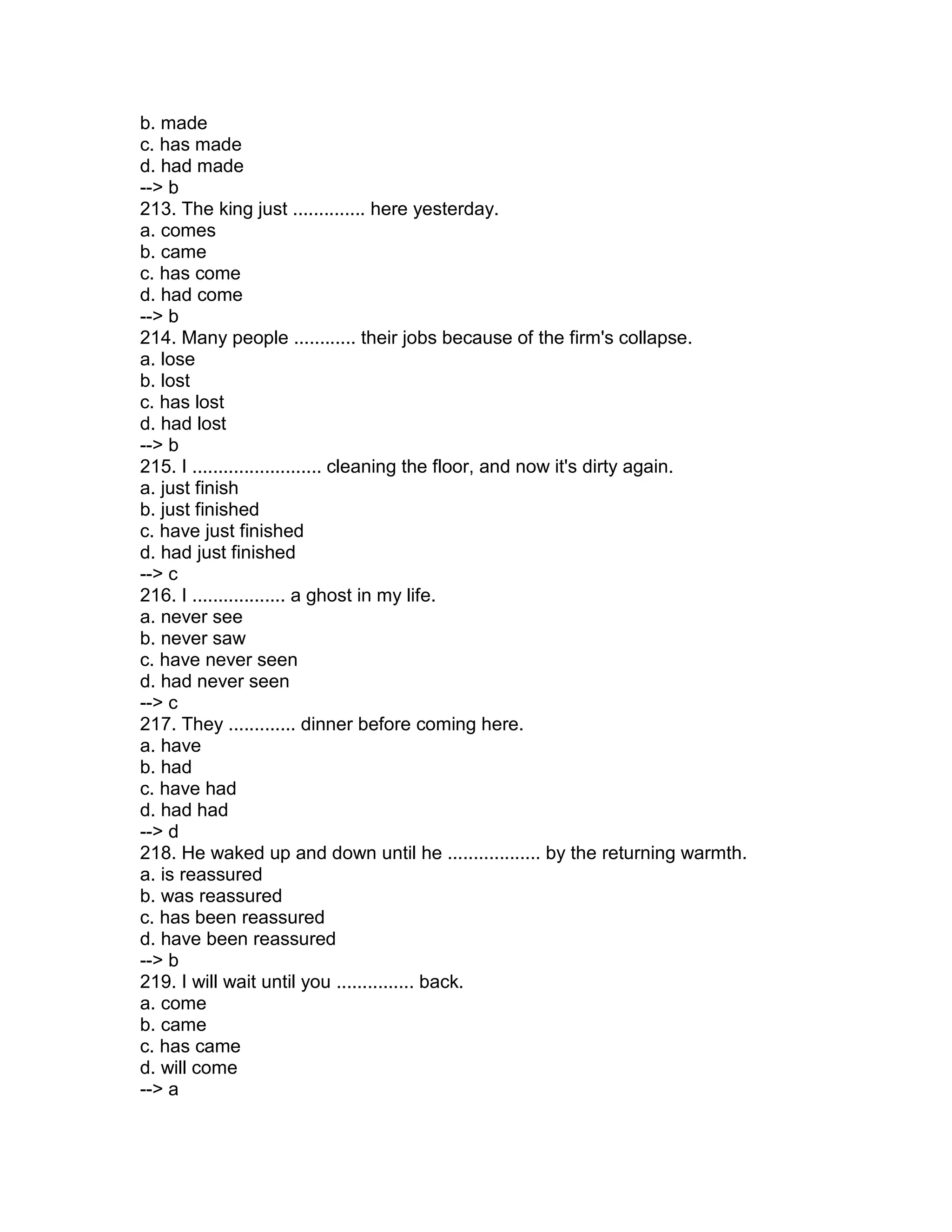 b. made
c. has made
d. had made
--> b
213. The king just .............. here yesterday.
a. comes
b. came
c. has come
d. had come
--> b
214. Many people ............ their jobs because of the firm's collapse.
a. lose
b. lost
c. has lost
d. had lost
--> b
215. I ......................... cleaning the floor, and now it's dirty again.
a. just finish
b. just finished
c. have just finished
d. had just finished
--> c
216. I .................. a ghost in my life.
a. never see
b. never saw
c. have never seen
d. had never seen
--> c
217. They ............. dinner before coming here.
a. have
b. had
c. have had
d. had had
--> d
218. He waked up and down until he .................. by the returning warmth.
a. is reassured
b. was reassured
c. has been reassured
d. have been reassured
--> b
219. I will wait until you ............... back.
a. come
b. came
c. has came
d. will come
--> a
 