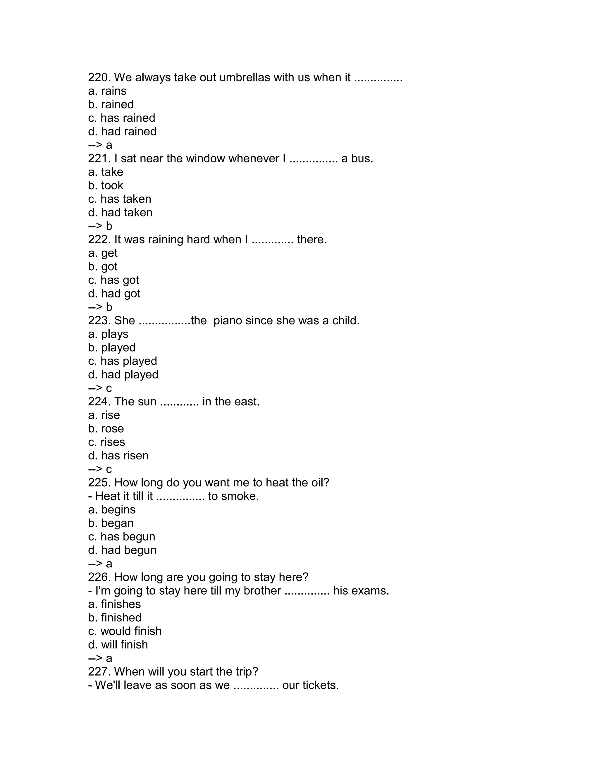 220. We always take out umbrellas with us when it ...............
a. rains
b. rained
c. has rained
d. had rained
--> a
221. I sat near the window whenever I ............... a bus.
a. take
b. took
c. has taken
d. had taken
--> b
222. It was raining hard when I ............. there.
a. get
b. got
c. has got
d. had got
--> b
223. She ................the piano since she was a child.
a. plays
b. played
c. has played
d. had played
--> c
224. The sun ............ in the east.
a. rise
b. rose
c. rises
d. has risen
--> c
225. How long do you want me to heat the oil?
- Heat it till it ............... to smoke.
a. begins
b. began
c. has begun
d. had begun
--> a
226. How long are you going to stay here?
- I'm going to stay here till my brother .............. his exams.
a. finishes
b. finished
c. would finish
d. will finish
--> a
227. When will you start the trip?
- We'll leave as soon as we .............. our tickets.
 
