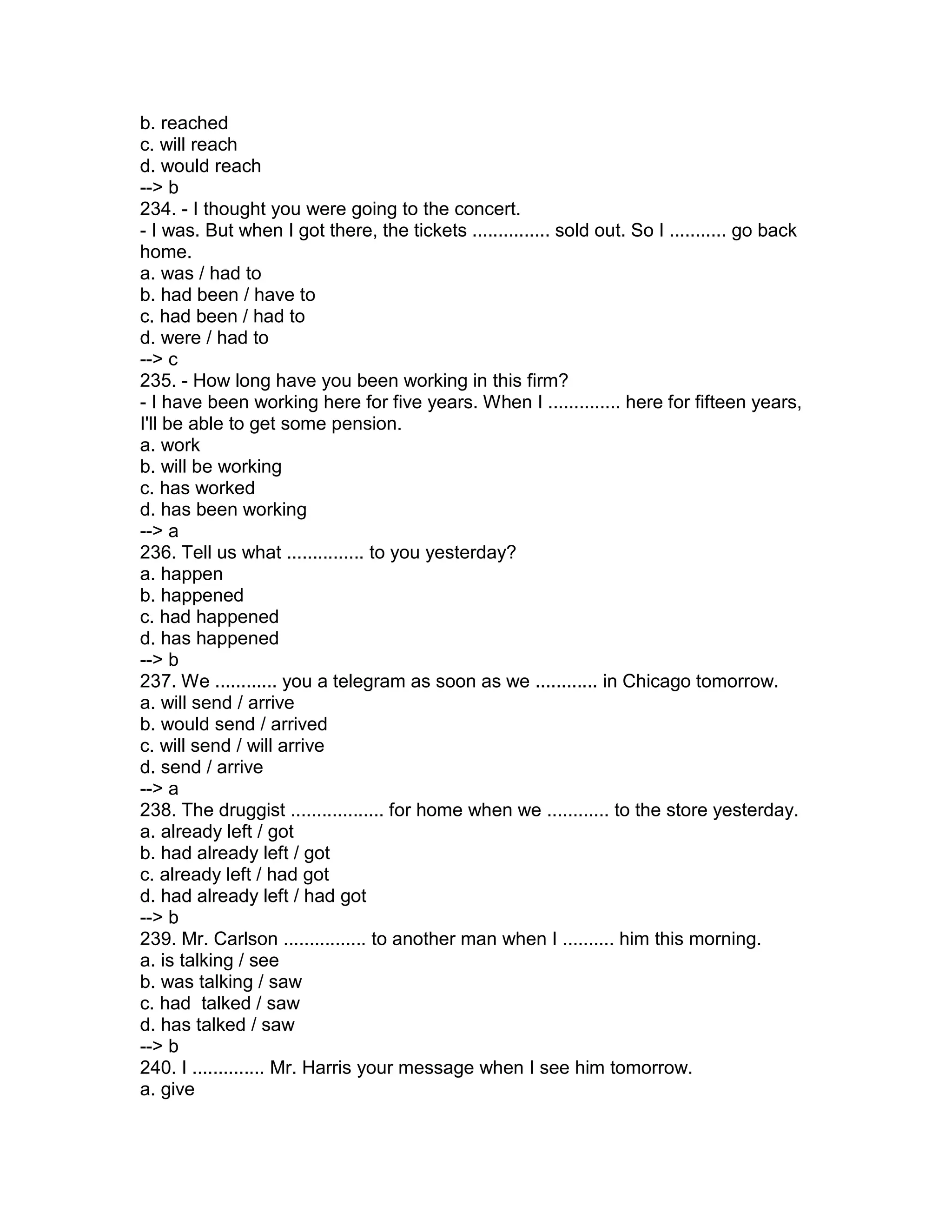 b. reached
c. will reach
d. would reach
--> b
234. - I thought you were going to the concert.
- I was. But when I got there, the tickets ............... sold out. So I ........... go back
home.
a. was / had to
b. had been / have to
c. had been / had to
d. were / had to
--> c
235. - How long have you been working in this firm?
- I have been working here for five years. When I .............. here for fifteen years,
I'll be able to get some pension.
a. work
b. will be working
c. has worked
d. has been working
--> a
236. Tell us what ............... to you yesterday?
a. happen
b. happened
c. had happened
d. has happened
--> b
237. We ............ you a telegram as soon as we ............ in Chicago tomorrow.
a. will send / arrive
b. would send / arrived
c. will send / will arrive
d. send / arrive
--> a
238. The druggist .................. for home when we ............ to the store yesterday.
a. already left / got
b. had already left / got
c. already left / had got
d. had already left / had got
--> b
239. Mr. Carlson ................ to another man when I .......... him this morning.
a. is talking / see
b. was talking / saw
c. had talked / saw
d. has talked / saw
--> b
240. I .............. Mr. Harris your message when I see him tomorrow.
a. give
 