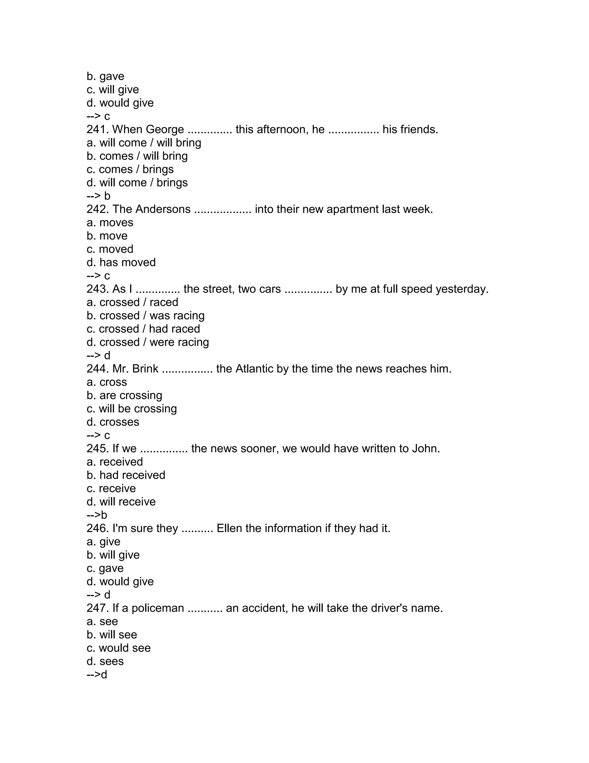 b. gave
c. will give
d. would give
--> c
241. When George .............. this afternoon, he ................ his friends.
a. will come / will bring
b. comes / will bring
c. comes / brings
d. will come / brings
--> b
242. The Andersons .................. into their new apartment last week.
a. moves
b. move
c. moved
d. has moved
--> c
243. As I .............. the street, two cars ............... by me at full speed yesterday.
a. crossed / raced
b. crossed / was racing
c. crossed / had raced
d. crossed / were racing
--> d
244. Mr. Brink ................ the Atlantic by the time the news reaches him.
a. cross
b. are crossing
c. will be crossing
d. crosses
--> c
245. If we ............... the news sooner, we would have written to John.
a. received
b. had received
c. receive
d. will receive
-->b
246. I'm sure they .......... Ellen the information if they had it.
a. give
b. will give
c. gave
d. would give
--> d
247. If a policeman ........... an accident, he will take the driver's name.
a. see
b. will see
c. would see
d. sees
-->d
 