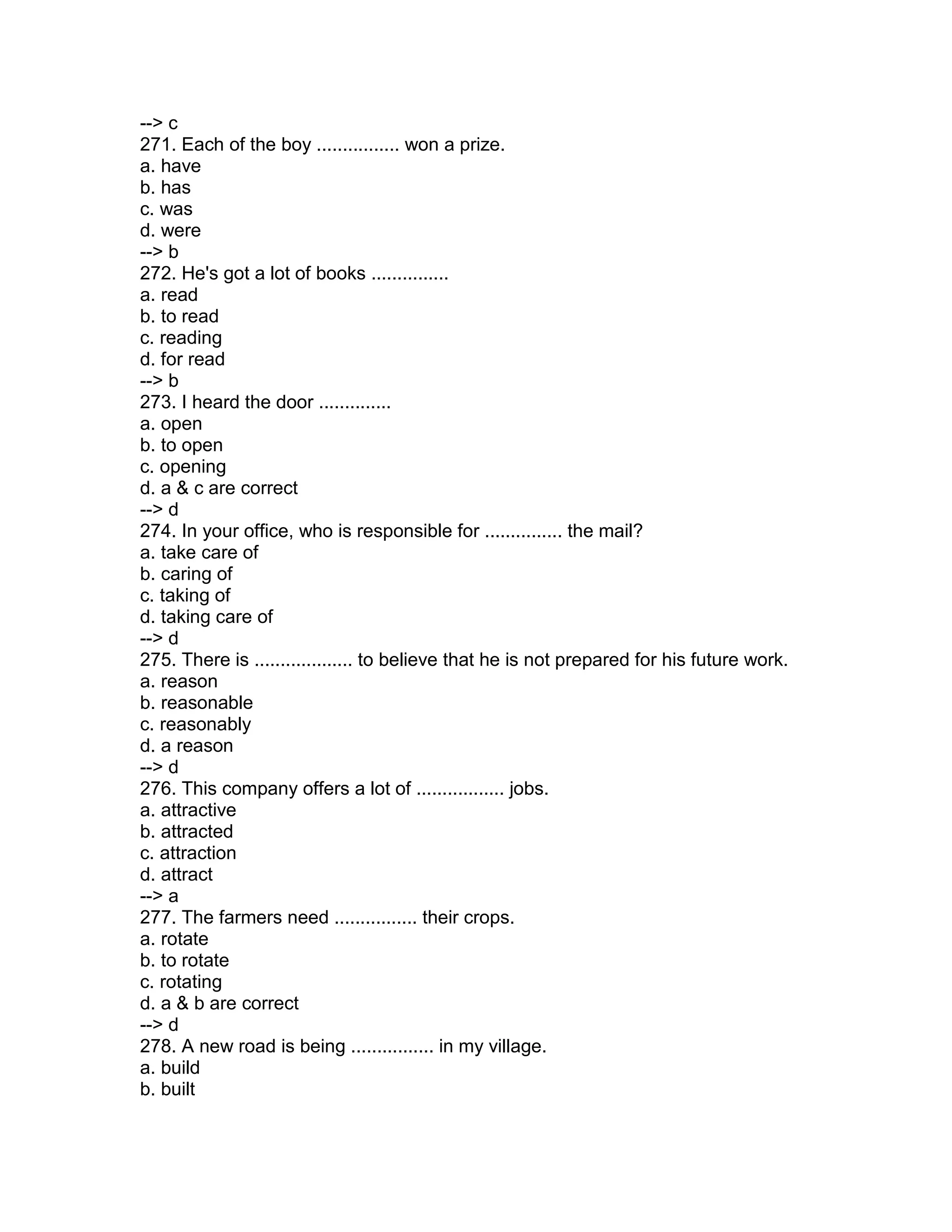 --> c
271. Each of the boy ................ won a prize.
a. have
b. has
c. was
d. were
--> b
272. He's got a lot of books ...............
a. read
b. to read
c. reading
d. for read
--> b
273. I heard the door ..............
a. open
b. to open
c. opening
d. a & c are correct
--> d
274. In your office, who is responsible for ............... the mail?
a. take care of
b. caring of
c. taking of
d. taking care of
--> d
275. There is ................... to believe that he is not prepared for his future work.
a. reason
b. reasonable
c. reasonably
d. a reason
--> d
276. This company offers a lot of ................. jobs.
a. attractive
b. attracted
c. attraction
d. attract
--> a
277. The farmers need ................ their crops.
a. rotate
b. to rotate
c. rotating
d. a & b are correct
--> d
278. A new road is being ................ in my village.
a. build
b. built
 