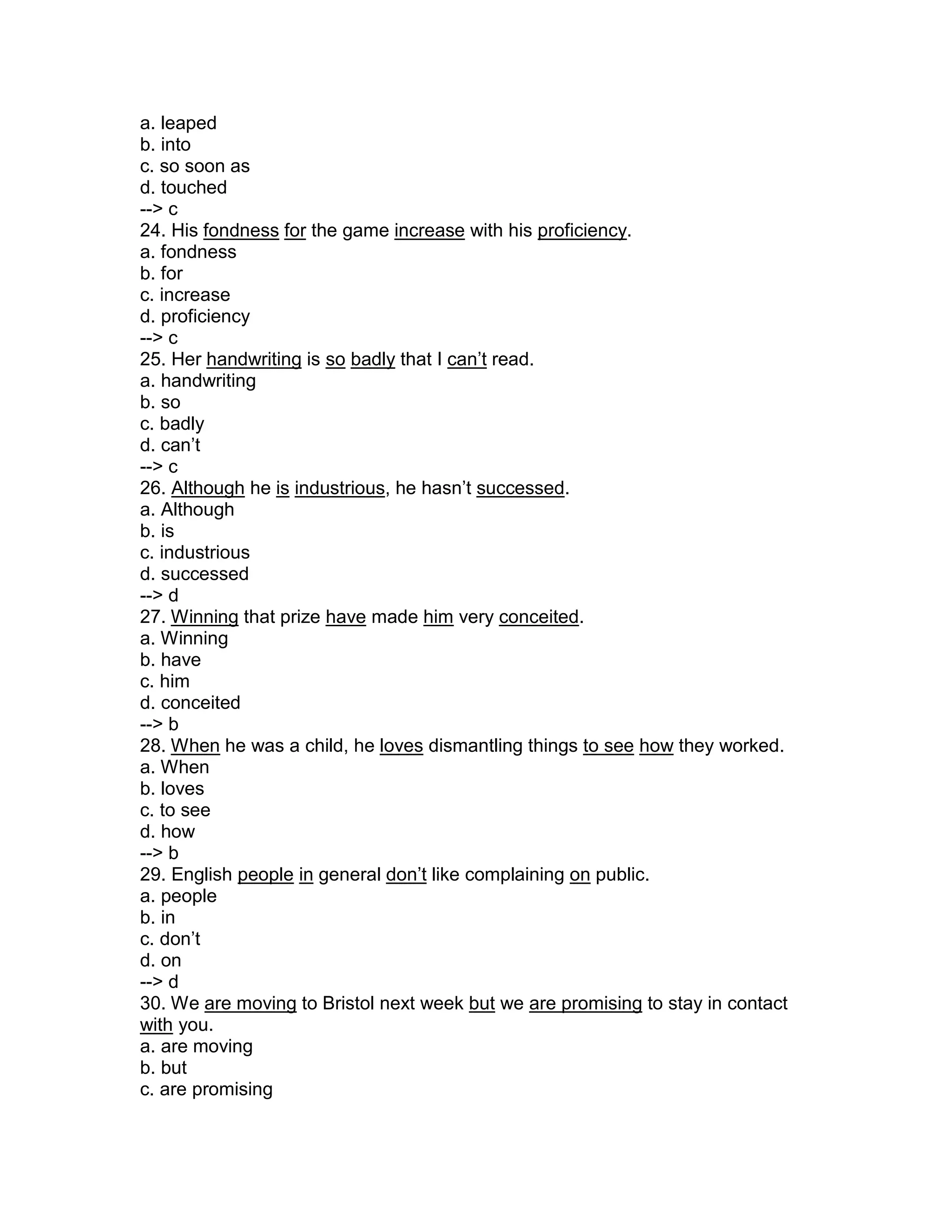 a. leaped
b. into
c. so soon as
d. touched
--> c
24. His fondness for the game increase with his proficiency.
a. fondness
b. for
c. increase
d. proficiency
--> c
25. Her handwriting is so badly that I can’t read.
a. handwriting
b. so
c. badly
d. can’t
--> c
26. Although he is industrious, he hasn’t successed.
a. Although
b. is
c. industrious
d. successed
--> d
27. Winning that prize have made him very conceited.
a. Winning
b. have
c. him
d. conceited
--> b
28. When he was a child, he loves dismantling things to see how they worked.
a. When
b. loves
c. to see
d. how
--> b
29. English people in general don’t like complaining on public.
a. people
b. in
c. don’t
d. on
--> d
30. We are moving to Bristol next week but we are promising to stay in contact
with you.
a. are moving
b. but
c. are promising
 