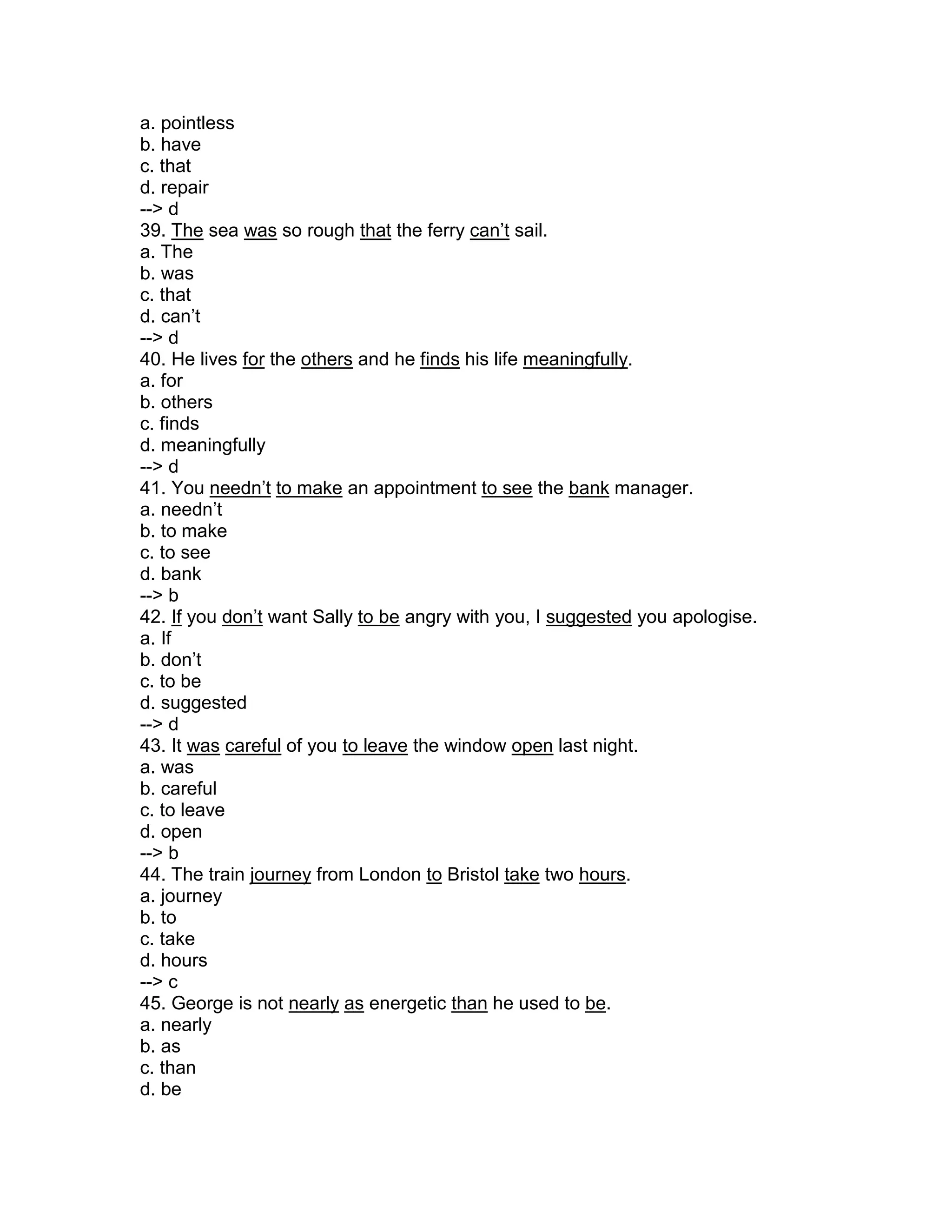 a. pointless
b. have
c. that
d. repair
--> d
39. The sea was so rough that the ferry can’t sail.
a. The
b. was
c. that
d. can’t
--> d
40. He lives for the others and he finds his life meaningfully.
a. for
b. others
c. finds
d. meaningfully
--> d
41. You needn’t to make an appointment to see the bank manager.
a. needn’t
b. to make
c. to see
d. bank
--> b
42. If you don’t want Sally to be angry with you, I suggested you apologise.
a. If
b. don’t
c. to be
d. suggested
--> d
43. It was careful of you to leave the window open last night.
a. was
b. careful
c. to leave
d. open
--> b
44. The train journey from London to Bristol take two hours.
a. journey
b. to
c. take
d. hours
--> c
45. George is not nearly as energetic than he used to be.
a. nearly
b. as
c. than
d. be
 