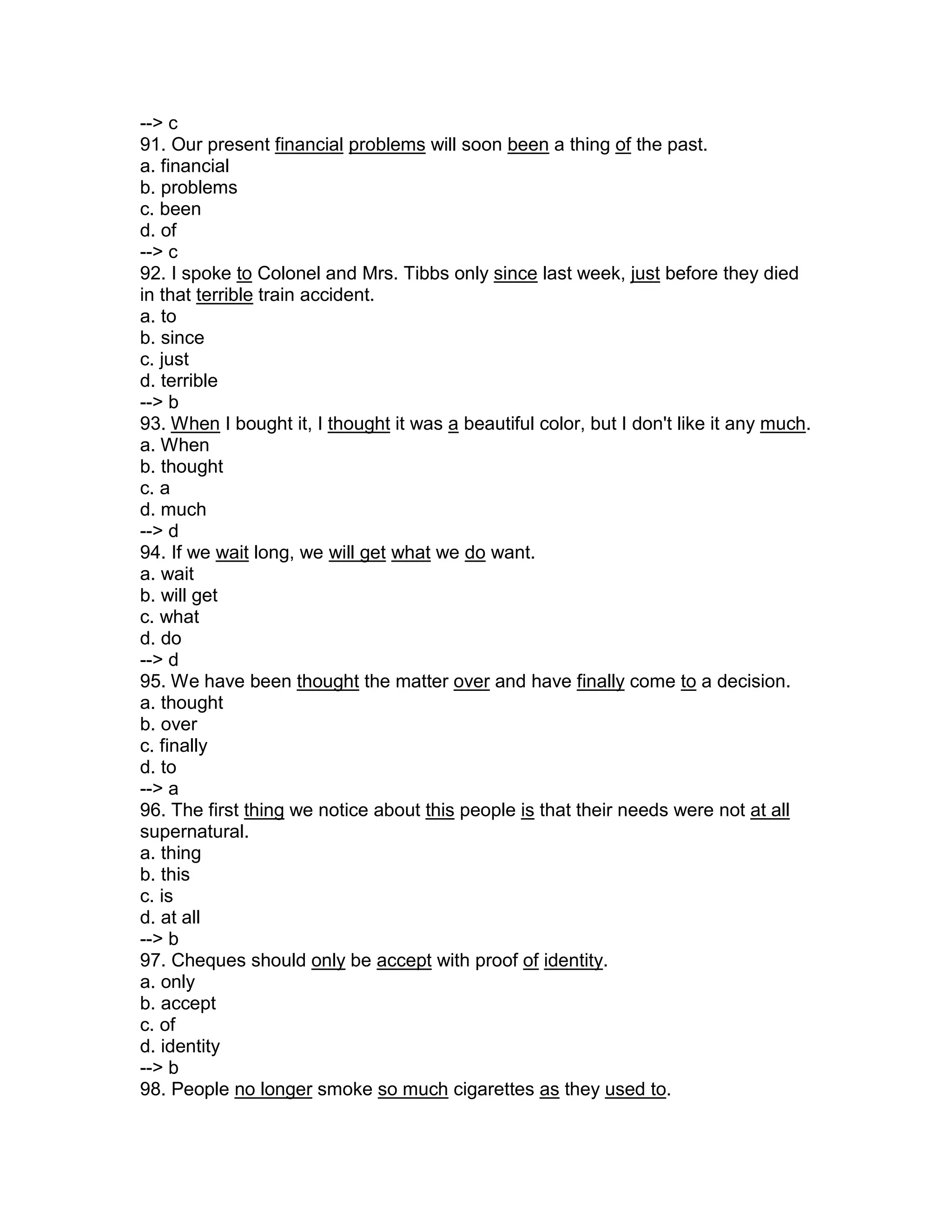 --> c
91. Our present financial problems will soon been a thing of the past.
a. financial
b. problems
c. been
d. of
--> c
92. I spoke to Colonel and Mrs. Tibbs only since last week, just before they died
in that terrible train accident.
a. to
b. since
c. just
d. terrible
--> b
93. When I bought it, I thought it was a beautiful color, but I don't like it any much.
a. When
b. thought
c. a
d. much
--> d
94. If we wait long, we will get what we do want.
a. wait
b. will get
c. what
d. do
--> d
95. We have been thought the matter over and have finally come to a decision.
a. thought
b. over
c. finally
d. to
--> a
96. The first thing we notice about this people is that their needs were not at all
supernatural.
a. thing
b. this
c. is
d. at all
--> b
97. Cheques should only be accept with proof of identity.
a. only
b. accept
c. of
d. identity
--> b
98. People no longer smoke so much cigarettes as they used to.
 