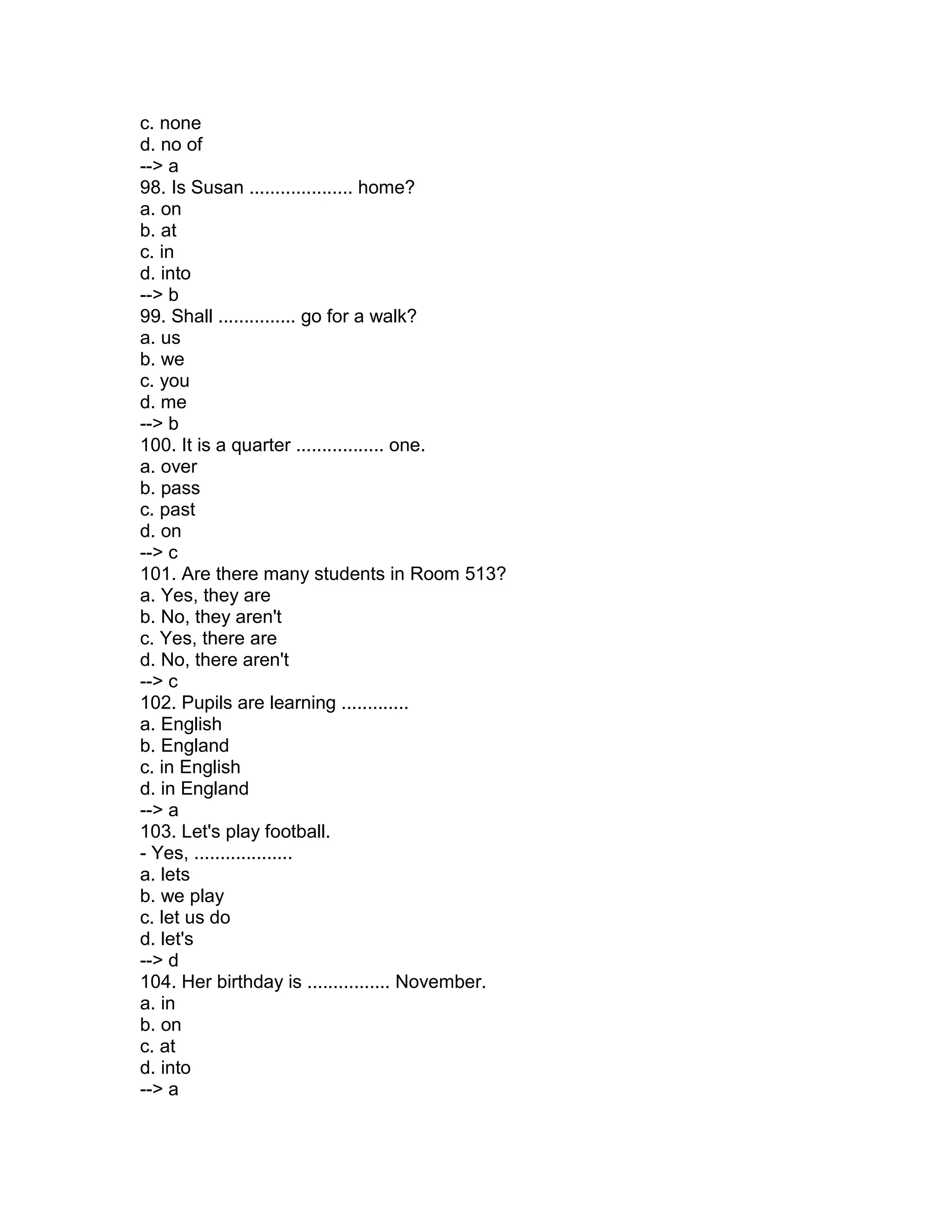c. none
d. no of
--> a
98. Is Susan .................... home?
a. on
b. at
c. in
d. into
--> b
99. Shall ............... go for a walk?
a. us
b. we
c. you
d. me
--> b
100. It is a quarter ................. one.
a. over
b. pass
c. past
d. on
--> c
101. Are there many students in Room 513?
a. Yes, they are
b. No, they aren't
c. Yes, there are
d. No, there aren't
--> c
102. Pupils are learning .............
a. English
b. England
c. in English
d. in England
--> a
103. Let's play football.
- Yes, ...................
a. lets
b. we play
c. let us do
d. let's
--> d
104. Her birthday is ................ November.
a. in
b. on
c. at
d. into
--> a
 