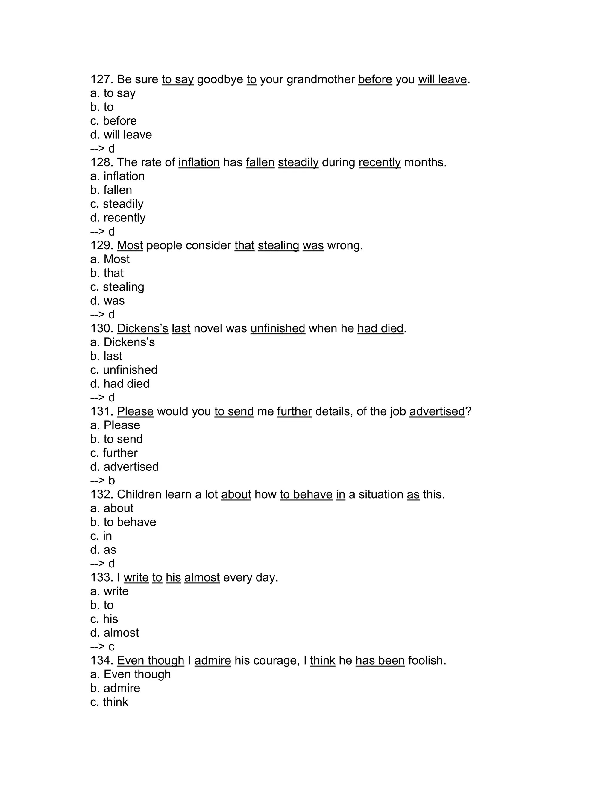 127. Be sure to say goodbye to your grandmother before you will leave.
a. to say
b. to
c. before
d. will leave
--> d
128. The rate of inflation has fallen steadily during recently months.
a. inflation
b. fallen
c. steadily
d. recently
--> d
129. Most people consider that stealing was wrong.
a. Most
b. that
c. stealing
d. was
--> d
130. Dickens’s last novel was unfinished when he had died.
a. Dickens’s
b. last
c. unfinished
d. had died
--> d
131. Please would you to send me further details, of the job advertised?
a. Please
b. to send
c. further
d. advertised
--> b
132. Children learn a lot about how to behave in a situation as this.
a. about
b. to behave
c. in
d. as
--> d
133. I write to his almost every day.
a. write
b. to
c. his
d. almost
--> c
134. Even though I admire his courage, I think he has been foolish.
a. Even though
b. admire
c. think
 