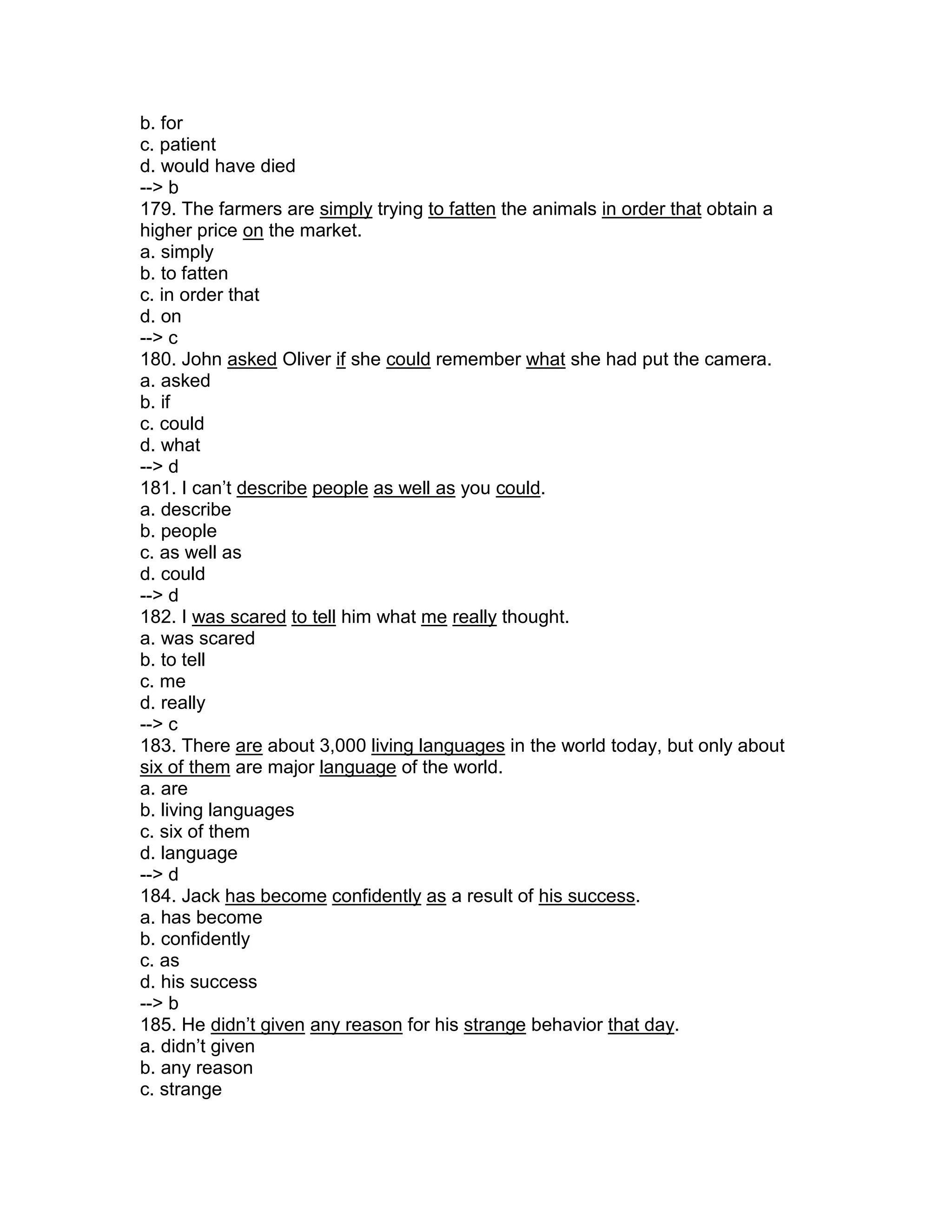 b. for
c. patient
d. would have died
--> b
179. The farmers are simply trying to fatten the animals in order that obtain a
higher price on the market.
a. simply
b. to fatten
c. in order that
d. on
--> c
180. John asked Oliver if she could remember what she had put the camera.
a. asked
b. if
c. could
d. what
--> d
181. I can’t describe people as well as you could.
a. describe
b. people
c. as well as
d. could
--> d
182. I was scared to tell him what me really thought.
a. was scared
b. to tell
c. me
d. really
--> c
183. There are about 3,000 living languages in the world today, but only about
six of them are major language of the world.
a. are
b. living languages
c. six of them
d. language
--> d
184. Jack has become confidently as a result of his success.
a. has become
b. confidently
c. as
d. his success
--> b
185. He didn’t given any reason for his strange behavior that day.
a. didn’t given
b. any reason
c. strange
 