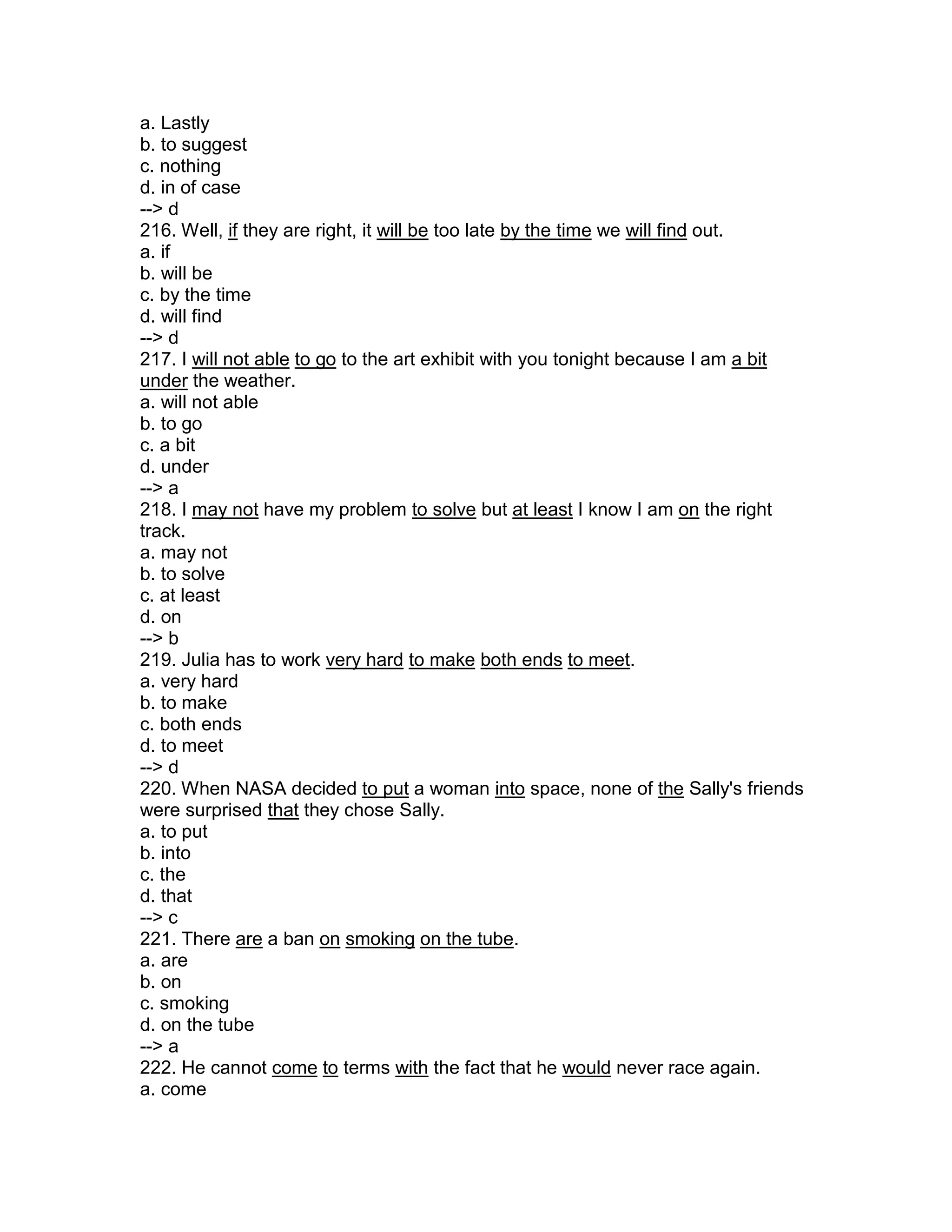 a. Lastly
b. to suggest
c. nothing
d. in of case
--> d
216. Well, if they are right, it will be too late by the time we will find out.
a. if
b. will be
c. by the time
d. will find
--> d
217. I will not able to go to the art exhibit with you tonight because I am a bit
under the weather.
a. will not able
b. to go
c. a bit
d. under
--> a
218. I may not have my problem to solve but at least I know I am on the right
track.
a. may not
b. to solve
c. at least
d. on
--> b
219. Julia has to work very hard to make both ends to meet.
a. very hard
b. to make
c. both ends
d. to meet
--> d
220. When NASA decided to put a woman into space, none of the Sally's friends
were surprised that they chose Sally.
a. to put
b. into
c. the
d. that
--> c
221. There are a ban on smoking on the tube.
a. are
b. on
c. smoking
d. on the tube
--> a
222. He cannot come to terms with the fact that he would never race again.
a. come
 