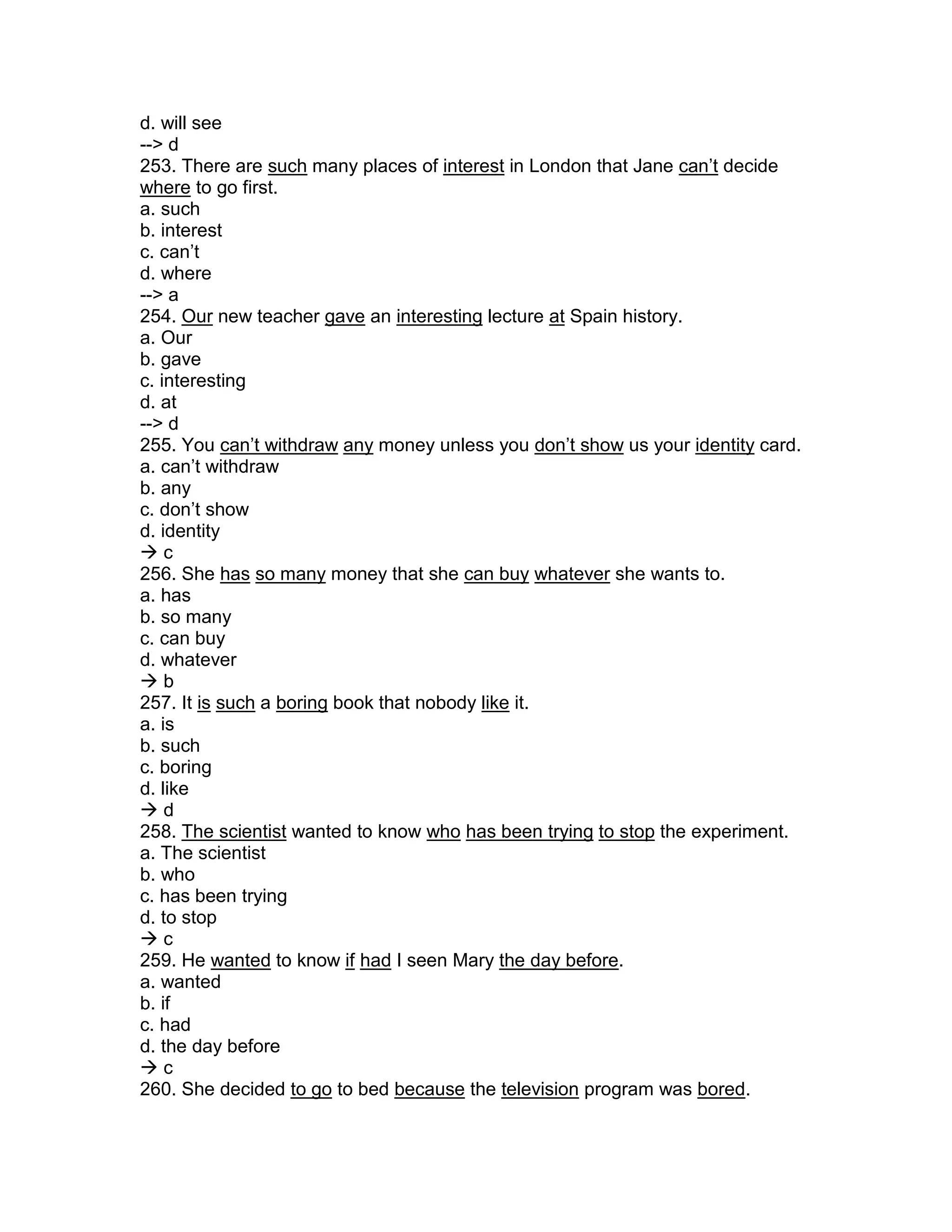 d. will see
--> d
253. There are such many places of interest in London that Jane can’t decide
where to go first.
a. such
b. interest
c. can’t
d. where
--> a
254. Our new teacher gave an interesting lecture at Spain history.
a. Our
b. gave
c. interesting
d. at
--> d
255. You can’t withdraw any money unless you don’t show us your identity card.
a. can’t withdraw
b. any
c. don’t show
d. identity
 c
256. She has so many money that she can buy whatever she wants to.
a. has
b. so many
c. can buy
d. whatever
 b
257. It is such a boring book that nobody like it.
a. is
b. such
c. boring
d. like
 d
258. The scientist wanted to know who has been trying to stop the experiment.
a. The scientist
b. who
c. has been trying
d. to stop
 c
259. He wanted to know if had I seen Mary the day before.
a. wanted
b. if
c. had
d. the day before
 c
260. She decided to go to bed because the television program was bored.
 