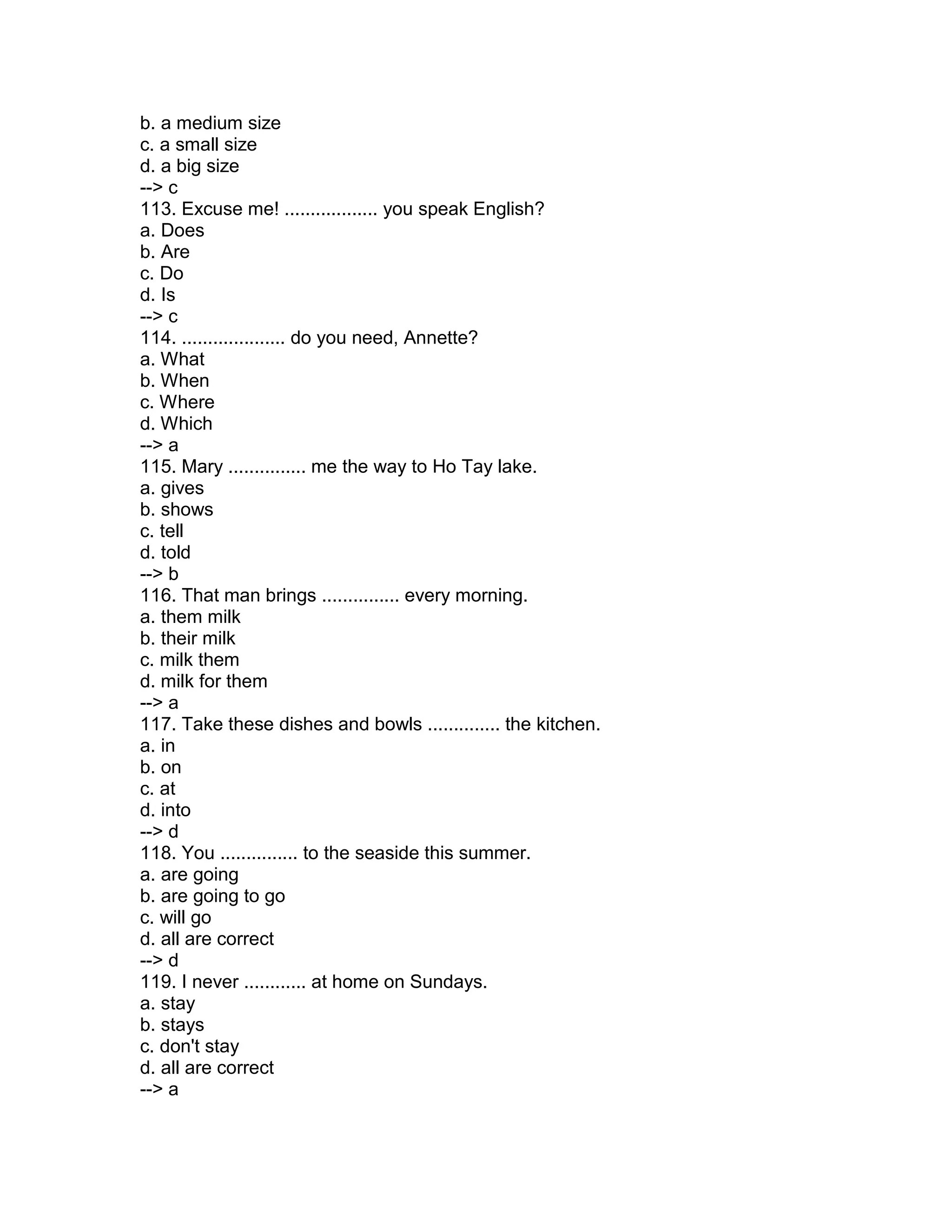b. a medium size
c. a small size
d. a big size
--> c
113. Excuse me! .................. you speak English?
a. Does
b. Are
c. Do
d. Is
--> c
114. .................... do you need, Annette?
a. What
b. When
c. Where
d. Which
--> a
115. Mary ............... me the way to Ho Tay lake.
a. gives
b. shows
c. tell
d. told
--> b
116. That man brings ............... every morning.
a. them milk
b. their milk
c. milk them
d. milk for them
--> a
117. Take these dishes and bowls .............. the kitchen.
a. in
b. on
c. at
d. into
--> d
118. You ............... to the seaside this summer.
a. are going
b. are going to go
c. will go
d. all are correct
--> d
119. I never ............ at home on Sundays.
a. stay
b. stays
c. don't stay
d. all are correct
--> a
 