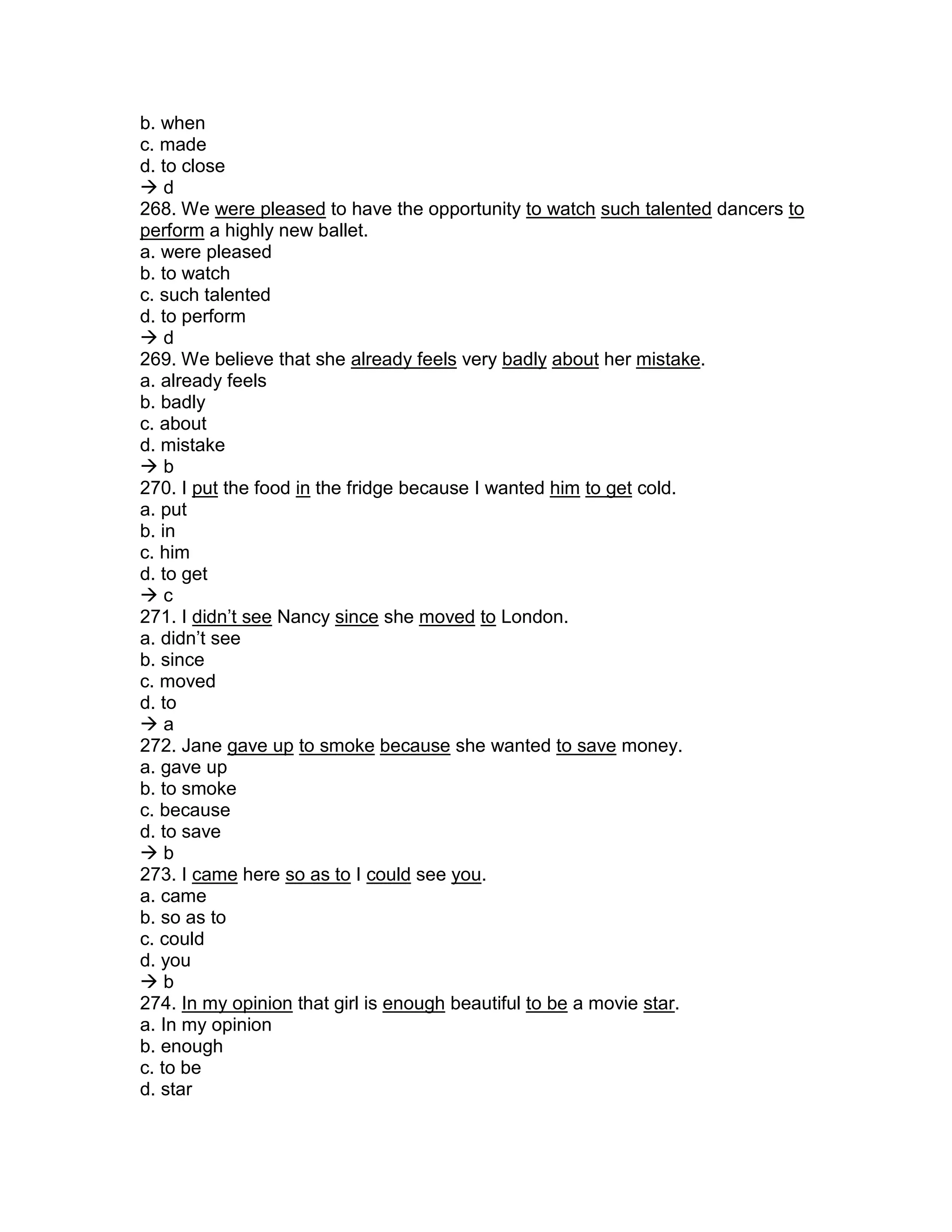 b. when
c. made
d. to close
 d
268. We were pleased to have the opportunity to watch such talented dancers to
perform a highly new ballet.
a. were pleased
b. to watch
c. such talented
d. to perform
 d
269. We believe that she already feels very badly about her mistake.
a. already feels
b. badly
c. about
d. mistake
 b
270. I put the food in the fridge because I wanted him to get cold.
a. put
b. in
c. him
d. to get
 c
271. I didn’t see Nancy since she moved to London.
a. didn’t see
b. since
c. moved
d. to
 a
272. Jane gave up to smoke because she wanted to save money.
a. gave up
b. to smoke
c. because
d. to save
 b
273. I came here so as to I could see you.
a. came
b. so as to
c. could
d. you
 b
274. In my opinion that girl is enough beautiful to be a movie star.
a. In my opinion
b. enough
c. to be
d. star
 
