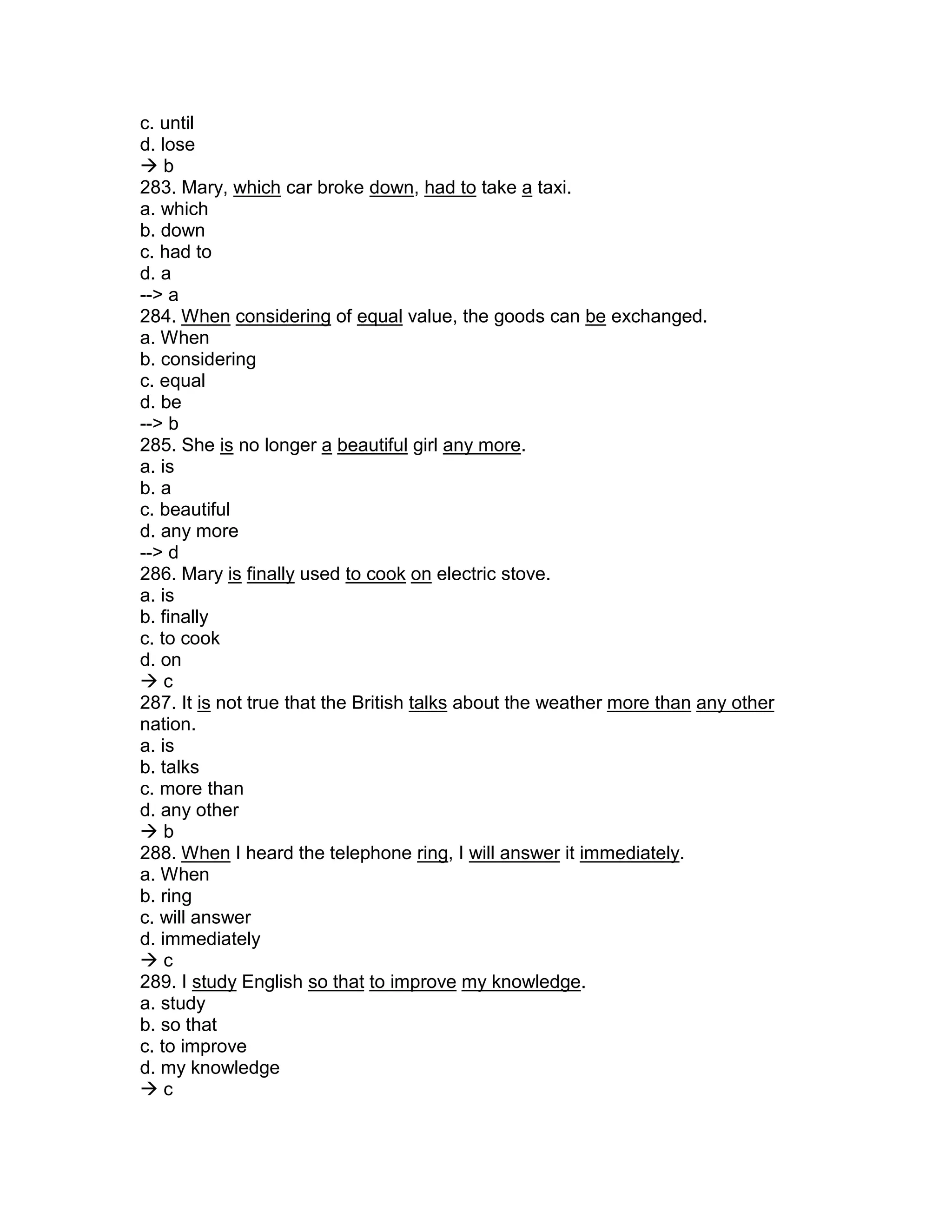c. until
d. lose
 b
283. Mary, which car broke down, had to take a taxi.
a. which
b. down
c. had to
d. a
--> a
284. When considering of equal value, the goods can be exchanged.
a. When
b. considering
c. equal
d. be
--> b
285. She is no longer a beautiful girl any more.
a. is
b. a
c. beautiful
d. any more
--> d
286. Mary is finally used to cook on electric stove.
a. is
b. finally
c. to cook
d. on
 c
287. It is not true that the British talks about the weather more than any other
nation.
a. is
b. talks
c. more than
d. any other
 b
288. When I heard the telephone ring, I will answer it immediately.
a. When
b. ring
c. will answer
d. immediately
 c
289. I study English so that to improve my knowledge.
a. study
b. so that
c. to improve
d. my knowledge
 c
 