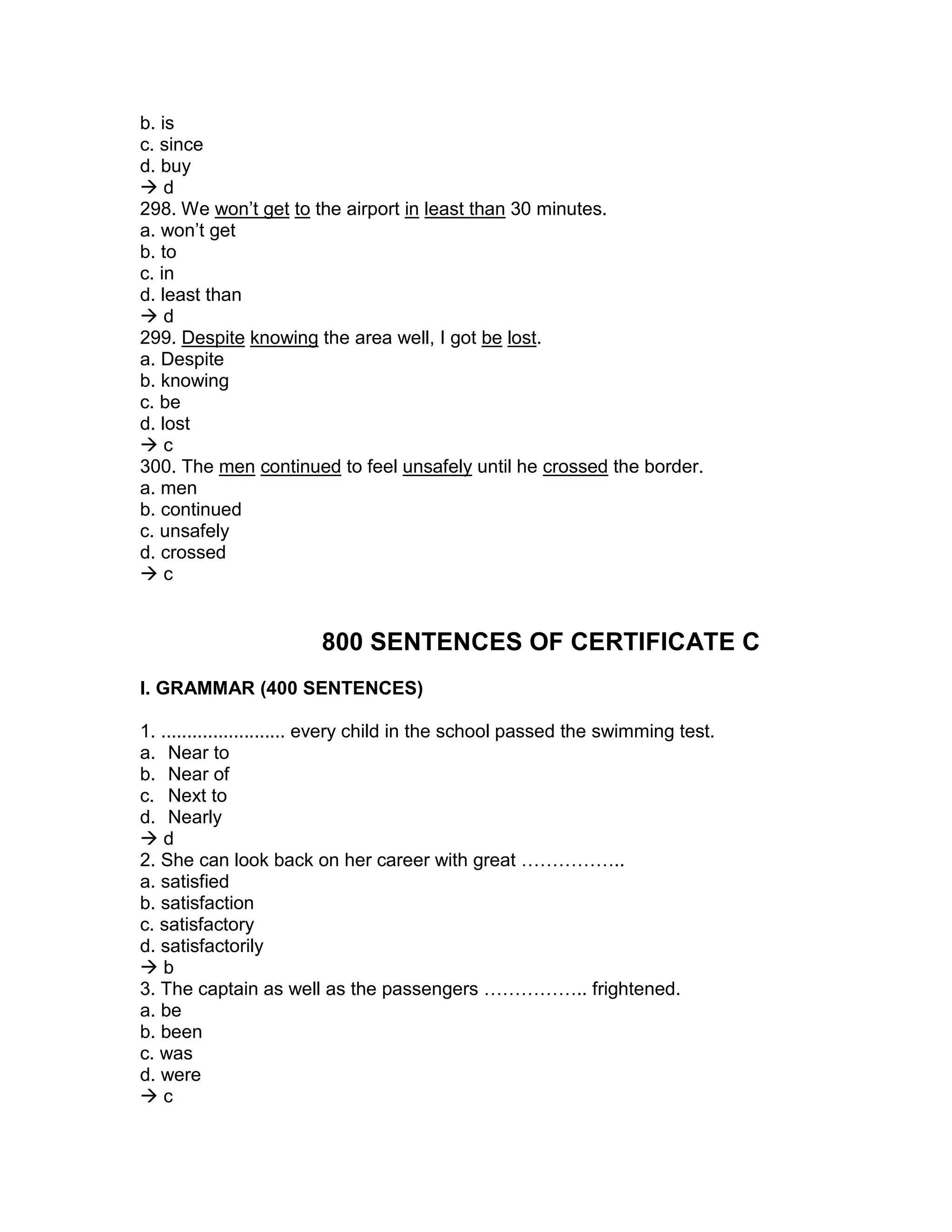 b. is
c. since
d. buy
 d
298. We won’t get to the airport in least than 30 minutes.
a. won’t get
b. to
c. in
d. least than
 d
299. Despite knowing the area well, I got be lost.
a. Despite
b. knowing
c. be
d. lost
 c
300. The men continued to feel unsafely until he crossed the border.
a. men
b. continued
c. unsafely
d. crossed
 c
800 SENTENCES OF CERTIFICATE C
I. GRAMMAR (400 SENTENCES)
1. ........................ every child in the school passed the swimming test.
a. Near to
b. Near of
c. Next to
d. Nearly
 d
2. She can look back on her career with great ……………..
a. satisfied
b. satisfaction
c. satisfactory
d. satisfactorily
 b
3. The captain as well as the passengers …………….. frightened.
a. be
b. been
c. was
d. were
 c
 