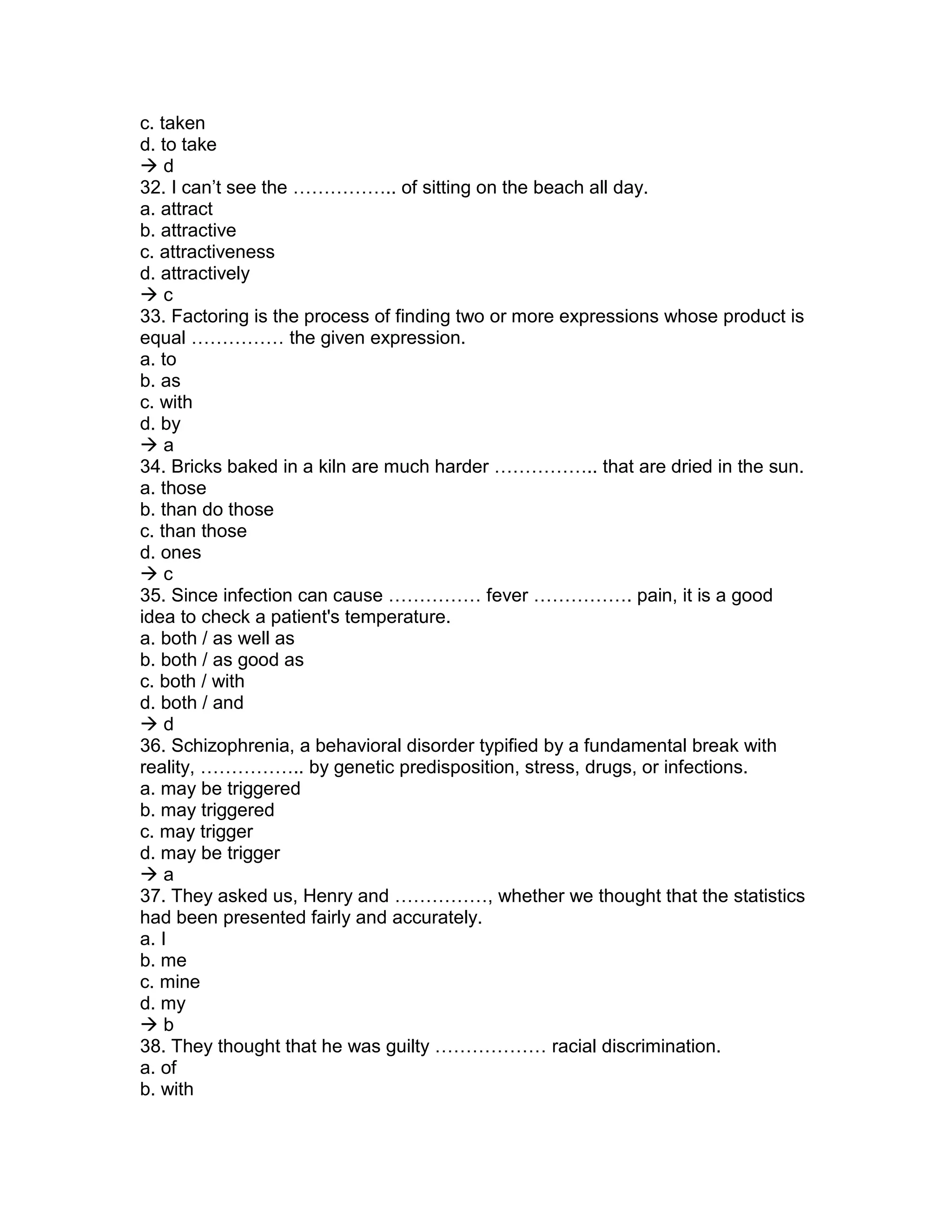 c. taken
d. to take
 d
32. I can’t see the …………….. of sitting on the beach all day.
a. attract
b. attractive
c. attractiveness
d. attractively
 c
33. Factoring is the process of finding two or more expressions whose product is
equal …………… the given expression.
a. to
b. as
c. with
d. by
 a
34. Bricks baked in a kiln are much harder …………….. that are dried in the sun.
a. those
b. than do those
c. than those
d. ones
 c
35. Since infection can cause …………… fever ……………. pain, it is a good
idea to check a patient's temperature.
a. both / as well as
b. both / as good as
c. both / with
d. both / and
 d
36. Schizophrenia, a behavioral disorder typified by a fundamental break with
reality, …………….. by genetic predisposition, stress, drugs, or infections.
a. may be triggered
b. may triggered
c. may trigger
d. may be trigger
 a
37. They asked us, Henry and ……………, whether we thought that the statistics
had been presented fairly and accurately.
a. I
b. me
c. mine
d. my
 b
38. They thought that he was guilty ……………… racial discrimination.
a. of
b. with
 