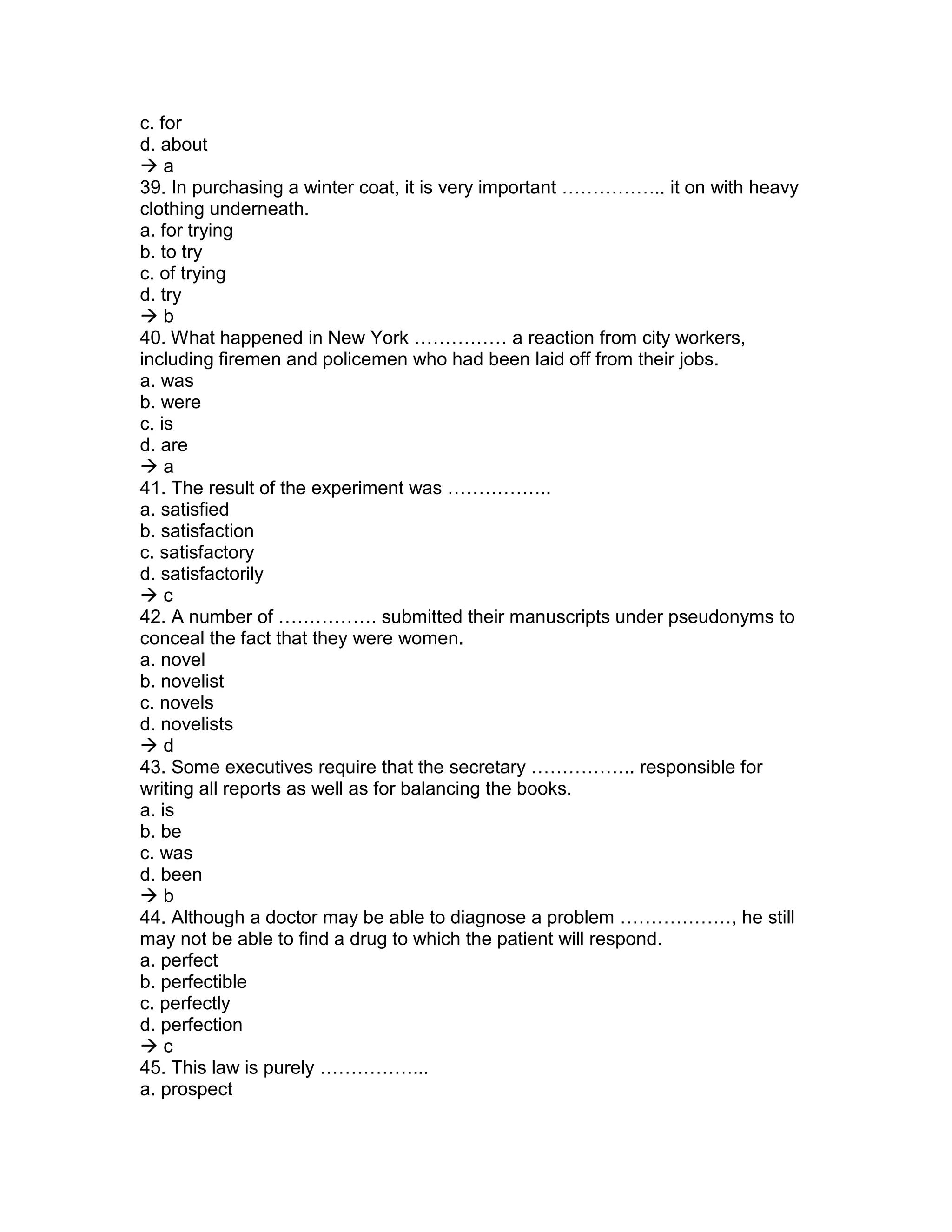 c. for
d. about
 a
39. In purchasing a winter coat, it is very important …………….. it on with heavy
clothing underneath.
a. for trying
b. to try
c. of trying
d. try
 b
40. What happened in New York …………… a reaction from city workers,
including firemen and policemen who had been laid off from their jobs.
a. was
b. were
c. is
d. are
 a
41. The result of the experiment was ……………..
a. satisfied
b. satisfaction
c. satisfactory
d. satisfactorily
 c
42. A number of ……………. submitted their manuscripts under pseudonyms to
conceal the fact that they were women.
a. novel
b. novelist
c. novels
d. novelists
 d
43. Some executives require that the secretary …………….. responsible for
writing all reports as well as for balancing the books.
a. is
b. be
c. was
d. been
 b
44. Although a doctor may be able to diagnose a problem ………………, he still
may not be able to find a drug to which the patient will respond.
a. perfect
b. perfectible
c. perfectly
d. perfection
 c
45. This law is purely ……………...
a. prospect
 