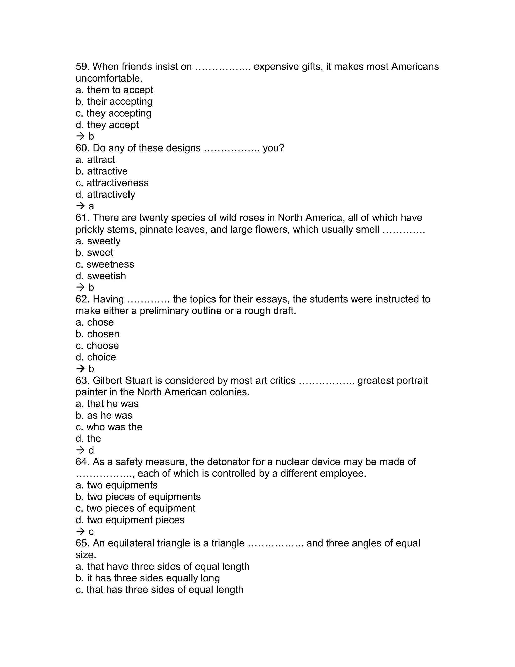 59. When friends insist on …………….. expensive gifts, it makes most Americans
uncomfortable.
a. them to accept
b. their accepting
c. they accepting
d. they accept
 b
60. Do any of these designs …………….. you?
a. attract
b. attractive
c. attractiveness
d. attractively
 a
61. There are twenty species of wild roses in North America, all of which have
prickly stems, pinnate leaves, and large flowers, which usually smell ………….
a. sweetly
b. sweet
c. sweetness
d. sweetish
 b
62. Having …………. the topics for their essays, the students were instructed to
make either a preliminary outline or a rough draft.
a. chose
b. chosen
c. choose
d. choice
 b
63. Gilbert Stuart is considered by most art critics …………….. greatest portrait
painter in the North American colonies.
a. that he was
b. as he was
c. who was the
d. the
 d
64. As a safety measure, the detonator for a nuclear device may be made of
…………….., each of which is controlled by a different employee.
a. two equipments
b. two pieces of equipments
c. two pieces of equipment
d. two equipment pieces
 c
65. An equilateral triangle is a triangle …………….. and three angles of equal
size.
a. that have three sides of equal length
b. it has three sides equally long
c. that has three sides of equal length
 