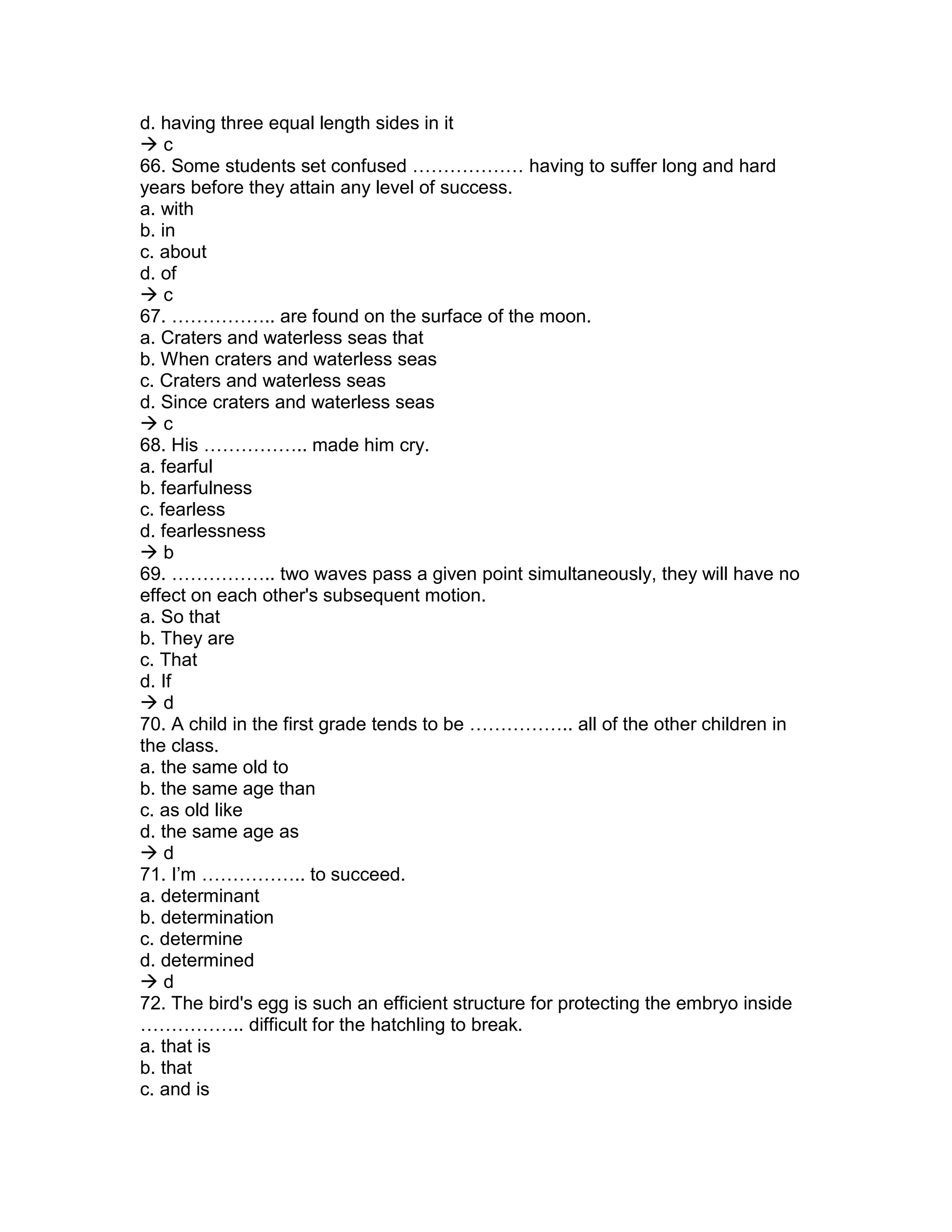 d. having three equal length sides in it
 c
66. Some students set confused ……………… having to suffer long and hard
years before they attain any level of success.
a. with
b. in
c. about
d. of
 c
67. …………….. are found on the surface of the moon.
a. Craters and waterless seas that
b. When craters and waterless seas
c. Craters and waterless seas
d. Since craters and waterless seas
 c
68. His …………….. made him cry.
a. fearful
b. fearfulness
c. fearless
d. fearlessness
 b
69. …………….. two waves pass a given point simultaneously, they will have no
effect on each other's subsequent motion.
a. So that
b. They are
c. That
d. If
 d
70. A child in the first grade tends to be …………….. all of the other children in
the class.
a. the same old to
b. the same age than
c. as old like
d. the same age as
 d
71. I’m …………….. to succeed.
a. determinant
b. determination
c. determine
d. determined
 d
72. The bird's egg is such an efficient structure for protecting the embryo inside
…………….. difficult for the hatchling to break.
a. that is
b. that
c. and is
 