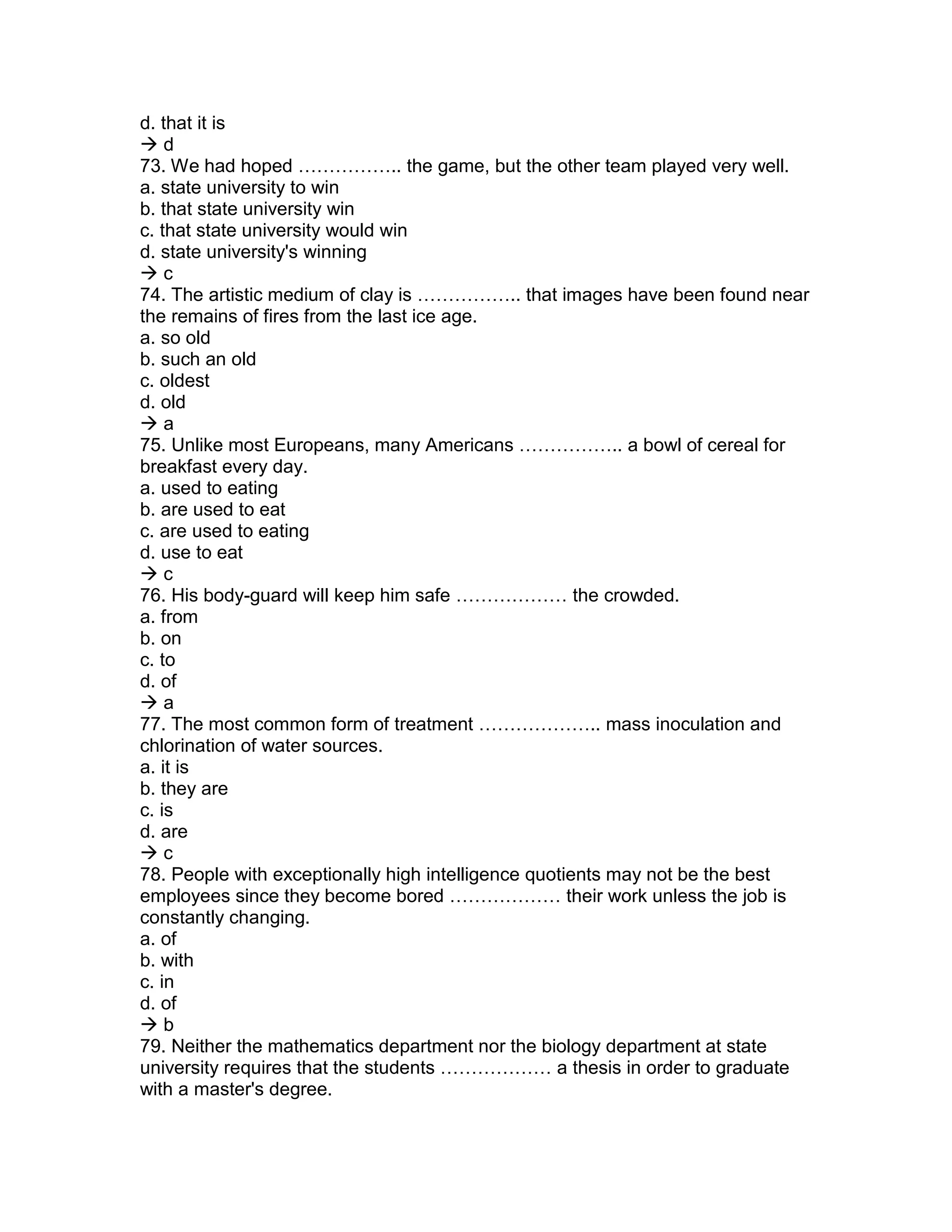 d. that it is
 d
73. We had hoped …………….. the game, but the other team played very well.
a. state university to win
b. that state university win
c. that state university would win
d. state university's winning
 c
74. The artistic medium of clay is …………….. that images have been found near
the remains of fires from the last ice age.
a. so old
b. such an old
c. oldest
d. old
 a
75. Unlike most Europeans, many Americans …………….. a bowl of cereal for
breakfast every day.
a. used to eating
b. are used to eat
c. are used to eating
d. use to eat
 c
76. His body-guard will keep him safe ……………… the crowded.
a. from
b. on
c. to
d. of
 a
77. The most common form of treatment ……………….. mass inoculation and
chlorination of water sources.
a. it is
b. they are
c. is
d. are
 c
78. People with exceptionally high intelligence quotients may not be the best
employees since they become bored ……………… their work unless the job is
constantly changing.
a. of
b. with
c. in
d. of
 b
79. Neither the mathematics department nor the biology department at state
university requires that the students ……………… a thesis in order to graduate
with a master's degree.
 