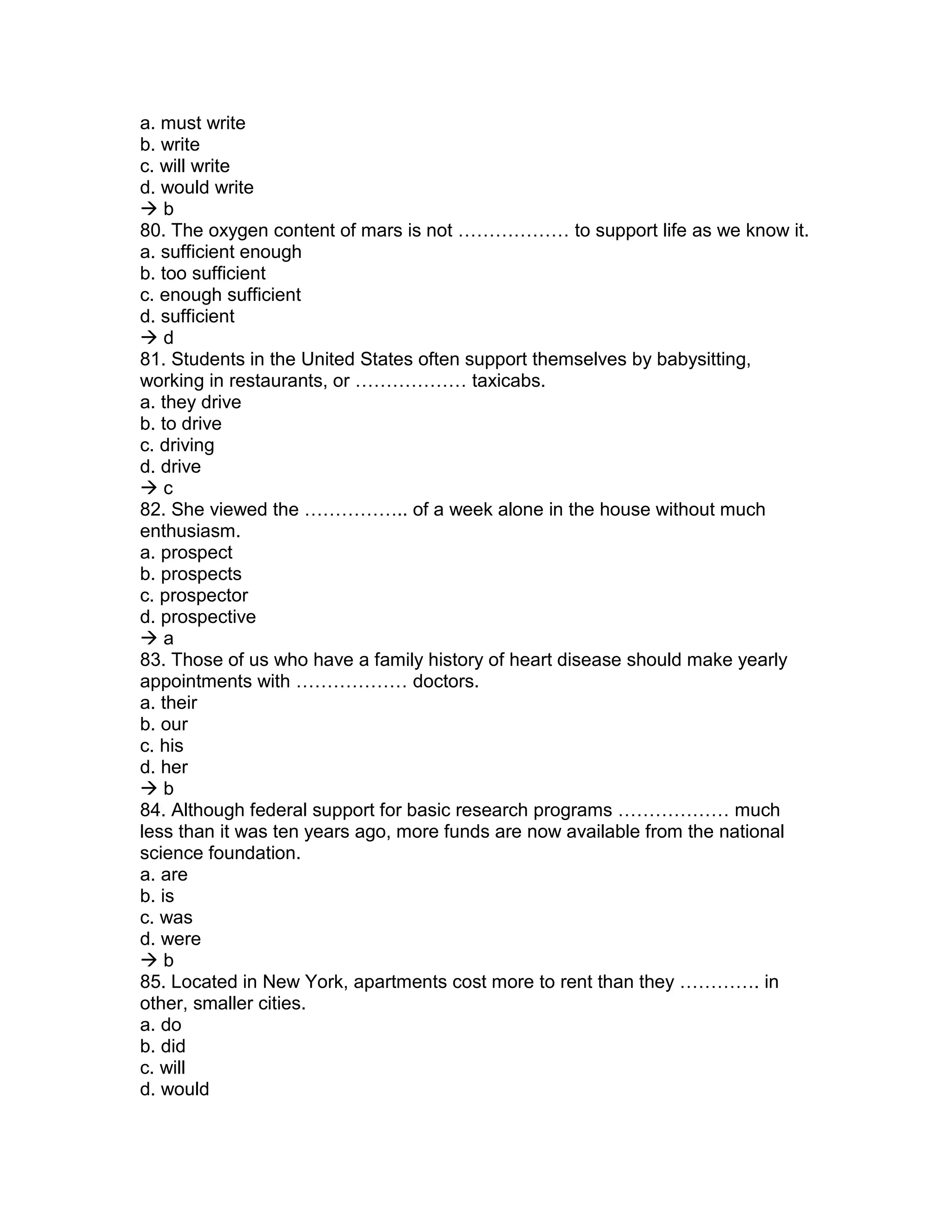 a. must write
b. write
c. will write
d. would write
 b
80. The oxygen content of mars is not ……………… to support life as we know it.
a. sufficient enough
b. too sufficient
c. enough sufficient
d. sufficient
 d
81. Students in the United States often support themselves by babysitting,
working in restaurants, or ……………… taxicabs.
a. they drive
b. to drive
c. driving
d. drive
 c
82. She viewed the …………….. of a week alone in the house without much
enthusiasm.
a. prospect
b. prospects
c. prospector
d. prospective
 a
83. Those of us who have a family history of heart disease should make yearly
appointments with ……………… doctors.
a. their
b. our
c. his
d. her
 b
84. Although federal support for basic research programs ……………… much
less than it was ten years ago, more funds are now available from the national
science foundation.
a. are
b. is
c. was
d. were
 b
85. Located in New York, apartments cost more to rent than they …………. in
other, smaller cities.
a. do
b. did
c. will
d. would
 