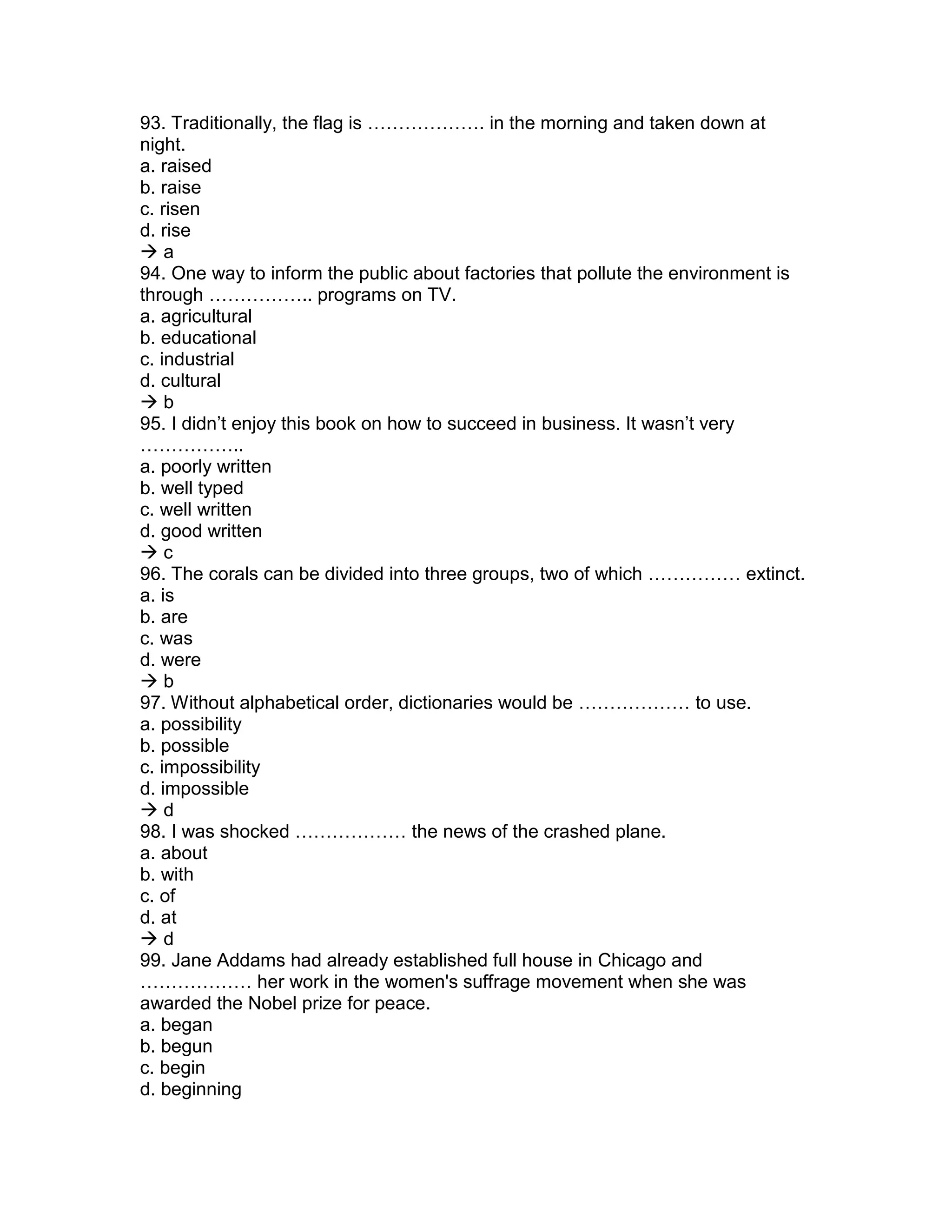 93. Traditionally, the flag is ………………. in the morning and taken down at
night.
a. raised
b. raise
c. risen
d. rise
 a
94. One way to inform the public about factories that pollute the environment is
through …………….. programs on TV.
a. agricultural
b. educational
c. industrial
d. cultural
 b
95. I didn’t enjoy this book on how to succeed in business. It wasn’t very
……………..
a. poorly written
b. well typed
c. well written
d. good written
 c
96. The corals can be divided into three groups, two of which …………… extinct.
a. is
b. are
c. was
d. were
 b
97. Without alphabetical order, dictionaries would be ……………… to use.
a. possibility
b. possible
c. impossibility
d. impossible
 d
98. I was shocked ……………… the news of the crashed plane.
a. about
b. with
c. of
d. at
 d
99. Jane Addams had already established full house in Chicago and
……………… her work in the women's suffrage movement when she was
awarded the Nobel prize for peace.
a. began
b. begun
c. begin
d. beginning
 