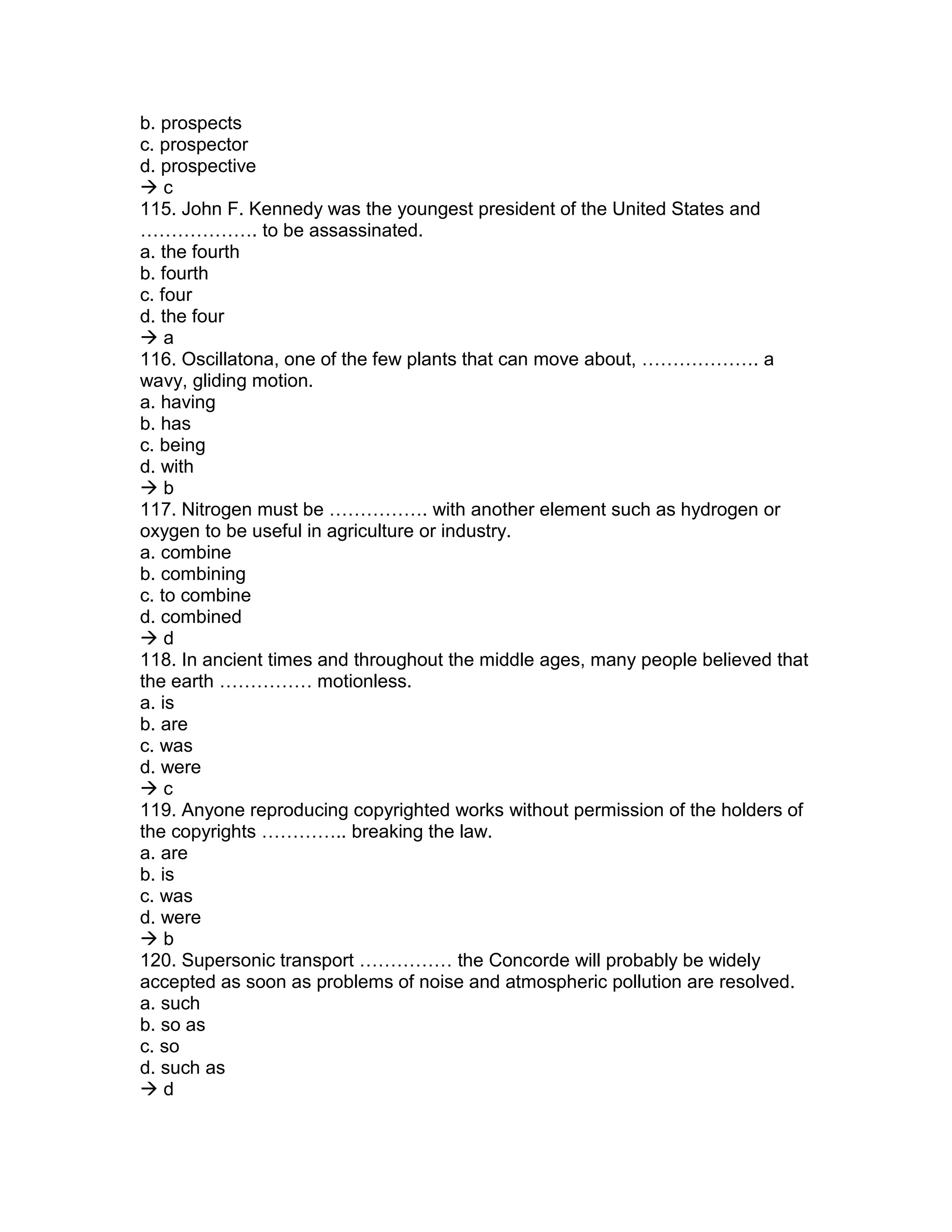 b. prospects
c. prospector
d. prospective
 c
115. John F. Kennedy was the youngest president of the United States and
………………. to be assassinated.
a. the fourth
b. fourth
c. four
d. the four
 a
116. Oscillatona, one of the few plants that can move about, ………………. a
wavy, gliding motion.
a. having
b. has
c. being
d. with
 b
117. Nitrogen must be ……………. with another element such as hydrogen or
oxygen to be useful in agriculture or industry.
a. combine
b. combining
c. to combine
d. combined
 d
118. In ancient times and throughout the middle ages, many people believed that
the earth …………… motionless.
a. is
b. are
c. was
d. were
 c
119. Anyone reproducing copyrighted works without permission of the holders of
the copyrights ………….. breaking the law.
a. are
b. is
c. was
d. were
 b
120. Supersonic transport …………… the Concorde will probably be widely
accepted as soon as problems of noise and atmospheric pollution are resolved.
a. such
b. so as
c. so
d. such as
 d
 
