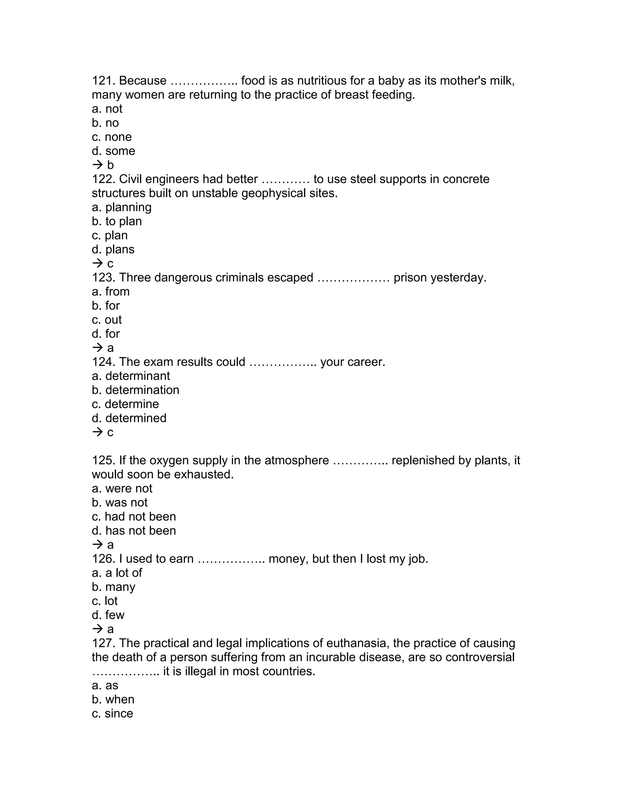 121. Because …………….. food is as nutritious for a baby as its mother's milk,
many women are returning to the practice of breast feeding.
a. not
b. no
c. none
d. some
 b
122. Civil engineers had better ………… to use steel supports in concrete
structures built on unstable geophysical sites.
a. planning
b. to plan
c. plan
d. plans
 c
123. Three dangerous criminals escaped ……………… prison yesterday.
a. from
b. for
c. out
d. for
 a
124. The exam results could …………….. your career.
a. determinant
b. determination
c. determine
d. determined
 c
125. If the oxygen supply in the atmosphere ………….. replenished by plants, it
would soon be exhausted.
a. were not
b. was not
c. had not been
d. has not been
 a
126. I used to earn …………….. money, but then I lost my job.
a. a lot of
b. many
c. lot
d. few
 a
127. The practical and legal implications of euthanasia, the practice of causing
the death of a person suffering from an incurable disease, are so controversial
…………….. it is illegal in most countries.
a. as
b. when
c. since
 