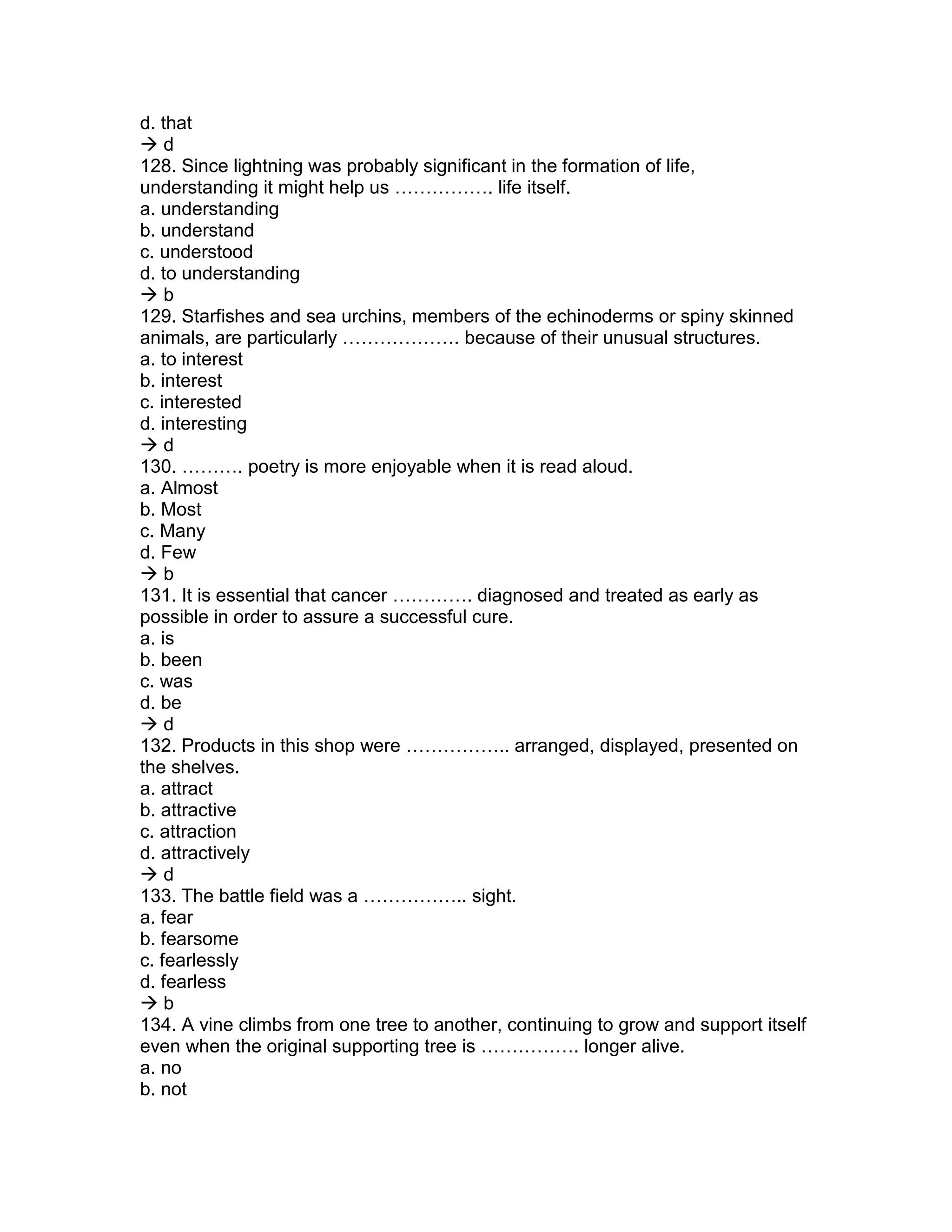 d. that
 d
128. Since lightning was probably significant in the formation of life,
understanding it might help us ……………. life itself.
a. understanding
b. understand
c. understood
d. to understanding
 b
129. Starfishes and sea urchins, members of the echinoderms or spiny skinned
animals, are particularly ………………. because of their unusual structures.
a. to interest
b. interest
c. interested
d. interesting
 d
130. ………. poetry is more enjoyable when it is read aloud.
a. Almost
b. Most
c. Many
d. Few
 b
131. It is essential that cancer …………. diagnosed and treated as early as
possible in order to assure a successful cure.
a. is
b. been
c. was
d. be
 d
132. Products in this shop were …………….. arranged, displayed, presented on
the shelves.
a. attract
b. attractive
c. attraction
d. attractively
 d
133. The battle field was a …………….. sight.
a. fear
b. fearsome
c. fearlessly
d. fearless
 b
134. A vine climbs from one tree to another, continuing to grow and support itself
even when the original supporting tree is ……………. longer alive.
a. no
b. not
 