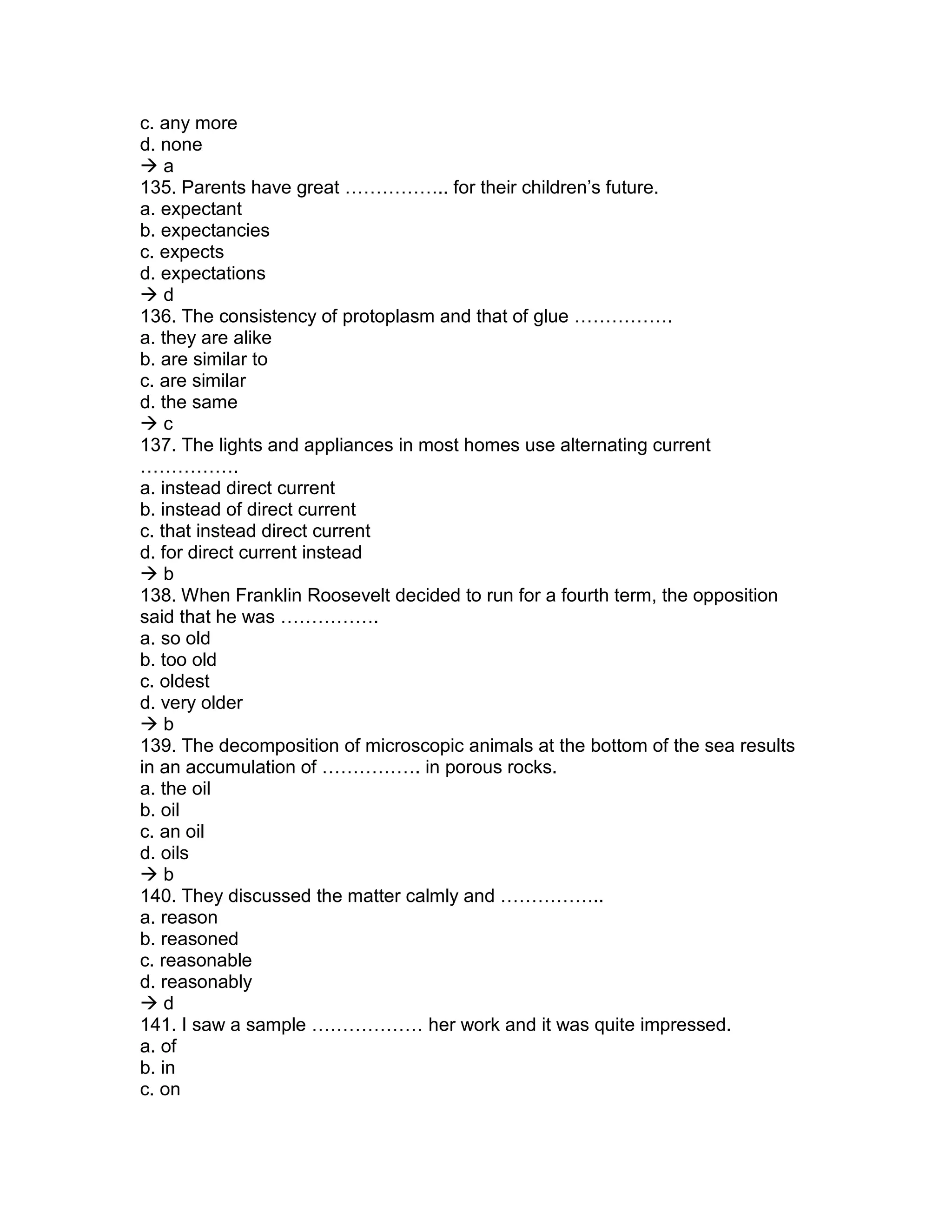 c. any more
d. none
 a
135. Parents have great …………….. for their children’s future.
a. expectant
b. expectancies
c. expects
d. expectations
 d
136. The consistency of protoplasm and that of glue …………….
a. they are alike
b. are similar to
c. are similar
d. the same
 c
137. The lights and appliances in most homes use alternating current
…………….
a. instead direct current
b. instead of direct current
c. that instead direct current
d. for direct current instead
 b
138. When Franklin Roosevelt decided to run for a fourth term, the opposition
said that he was …………….
a. so old
b. too old
c. oldest
d. very older
 b
139. The decomposition of microscopic animals at the bottom of the sea results
in an accumulation of ……………. in porous rocks.
a. the oil
b. oil
c. an oil
d. oils
 b
140. They discussed the matter calmly and ……………..
a. reason
b. reasoned
c. reasonable
d. reasonably
 d
141. I saw a sample ……………… her work and it was quite impressed.
a. of
b. in
c. on
 