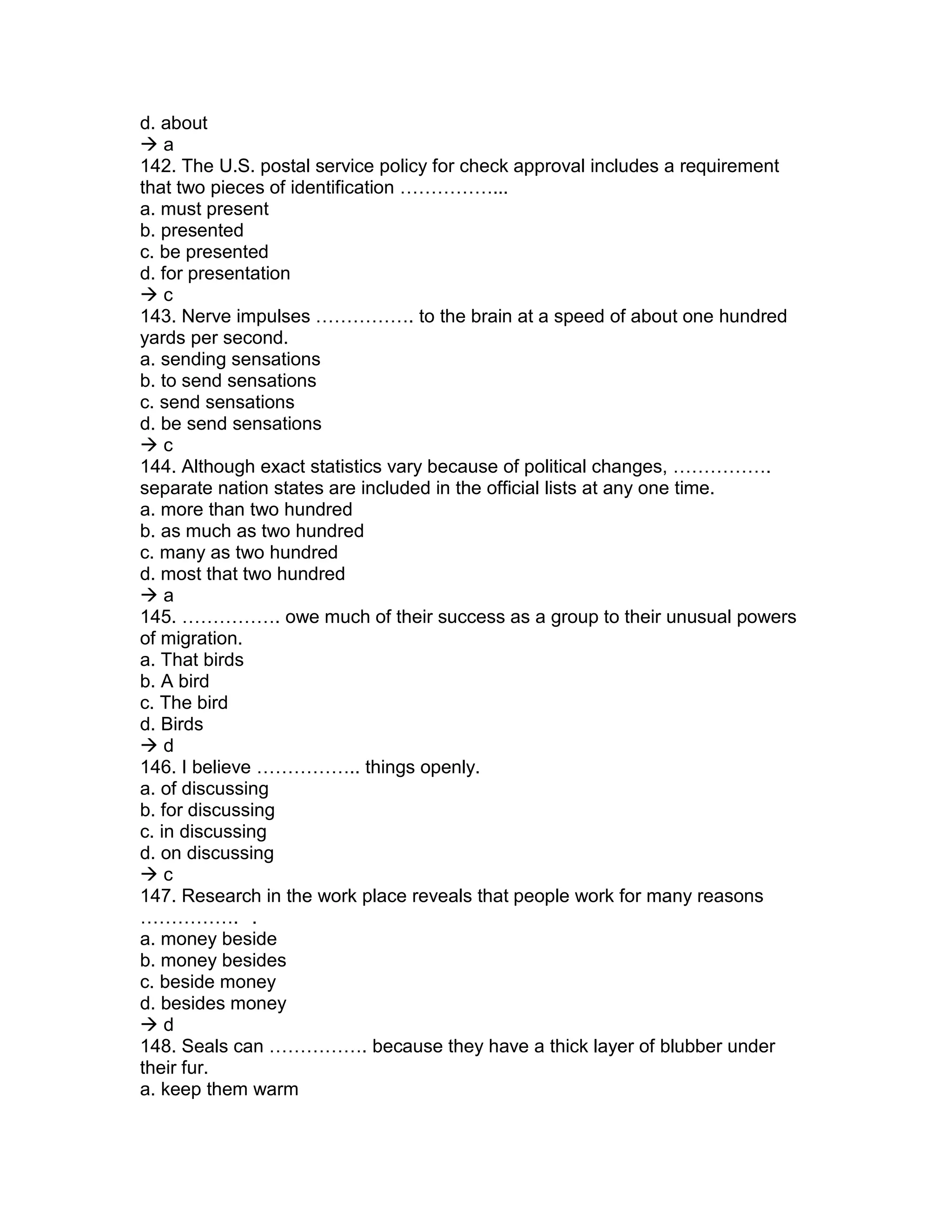 d. about
 a
142. The U.S. postal service policy for check approval includes a requirement
that two pieces of identification ……………...
a. must present
b. presented
c. be presented
d. for presentation
 c
143. Nerve impulses ……………. to the brain at a speed of about one hundred
yards per second.
a. sending sensations
b. to send sensations
c. send sensations
d. be send sensations
 c
144. Although exact statistics vary because of political changes, …………….
separate nation states are included in the official lists at any one time.
a. more than two hundred
b. as much as two hundred
c. many as two hundred
d. most that two hundred
 a
145. ……………. owe much of their success as a group to their unusual powers
of migration.
a. That birds
b. A bird
c. The bird
d. Birds
 d
146. I believe …………….. things openly.
a. of discussing
b. for discussing
c. in discussing
d. on discussing
 c
147. Research in the work place reveals that people work for many reasons
……………. .
a. money beside
b. money besides
c. beside money
d. besides money
 d
148. Seals can ……………. because they have a thick layer of blubber under
their fur.
a. keep them warm
 