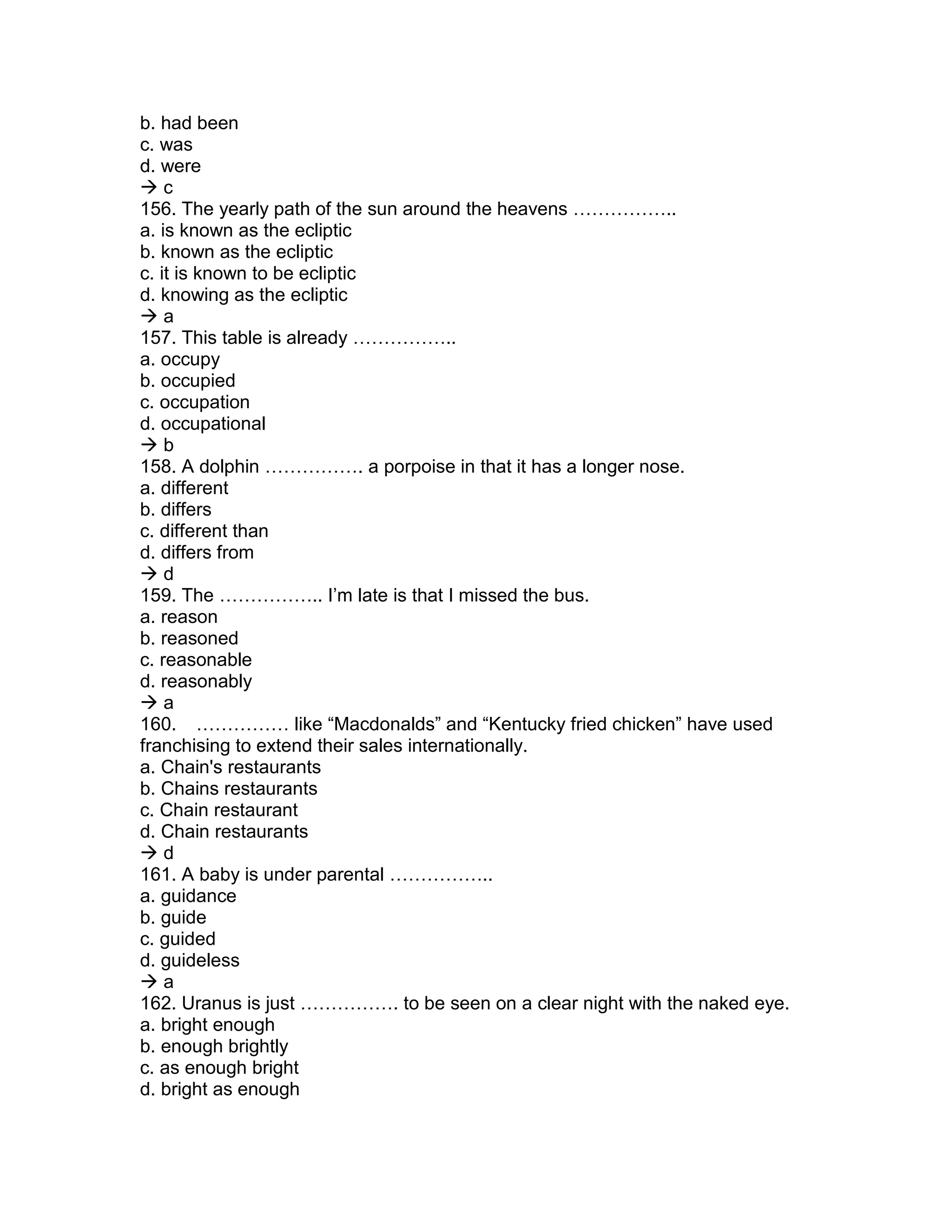 b. had been
c. was
d. were
 c
156. The yearly path of the sun around the heavens ……………..
a. is known as the ecliptic
b. known as the ecliptic
c. it is known to be ecliptic
d. knowing as the ecliptic
 a
157. This table is already ……………..
a. occupy
b. occupied
c. occupation
d. occupational
 b
158. A dolphin ……………. a porpoise in that it has a longer nose.
a. different
b. differs
c. different than
d. differs from
 d
159. The …………….. I’m late is that I missed the bus.
a. reason
b. reasoned
c. reasonable
d. reasonably
 a
160. …………… like “Macdonalds” and “Kentucky fried chicken” have used
franchising to extend their sales internationally.
a. Chain's restaurants
b. Chains restaurants
c. Chain restaurant
d. Chain restaurants
 d
161. A baby is under parental ……………..
a. guidance
b. guide
c. guided
d. guideless
 a
162. Uranus is just ……………. to be seen on a clear night with the naked eye.
a. bright enough
b. enough brightly
c. as enough bright
d. bright as enough
 