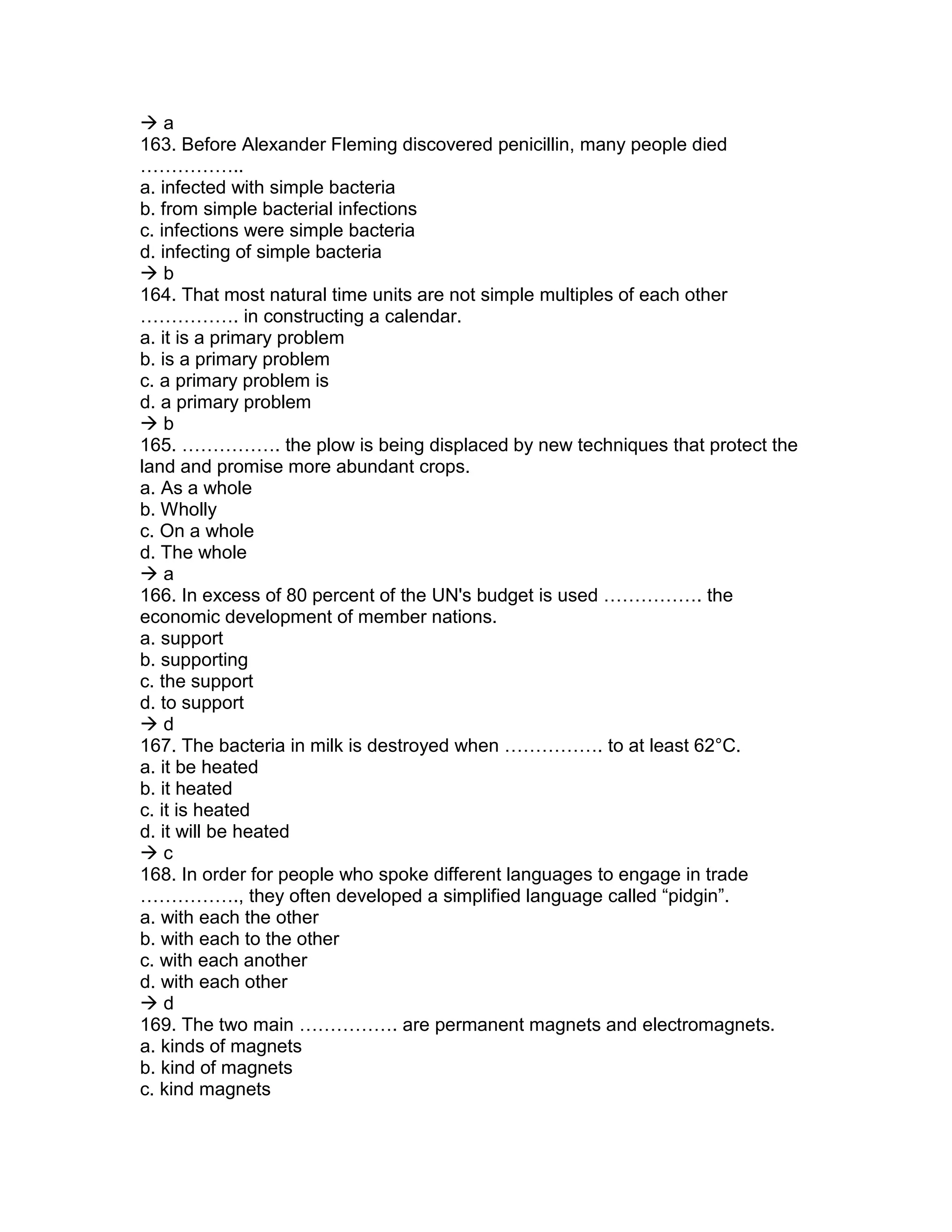  a
163. Before Alexander Fleming discovered penicillin, many people died
……………..
a. infected with simple bacteria
b. from simple bacterial infections
c. infections were simple bacteria
d. infecting of simple bacteria
 b
164. That most natural time units are not simple multiples of each other
……………. in constructing a calendar.
a. it is a primary problem
b. is a primary problem
c. a primary problem is
d. a primary problem
 b
165. ……………. the plow is being displaced by new techniques that protect the
land and promise more abundant crops.
a. As a whole
b. Wholly
c. On a whole
d. The whole
 a
166. In excess of 80 percent of the UN's budget is used ……………. the
economic development of member nations.
a. support
b. supporting
c. the support
d. to support
 d
167. The bacteria in milk is destroyed when ……………. to at least 62°C.
a. it be heated
b. it heated
c. it is heated
d. it will be heated
 c
168. In order for people who spoke different languages to engage in trade
……………., they often developed a simplified language called “pidgin”.
a. with each the other
b. with each to the other
c. with each another
d. with each other
 d
169. The two main ……………. are permanent magnets and electromagnets.
a. kinds of magnets
b. kind of magnets
c. kind magnets
 