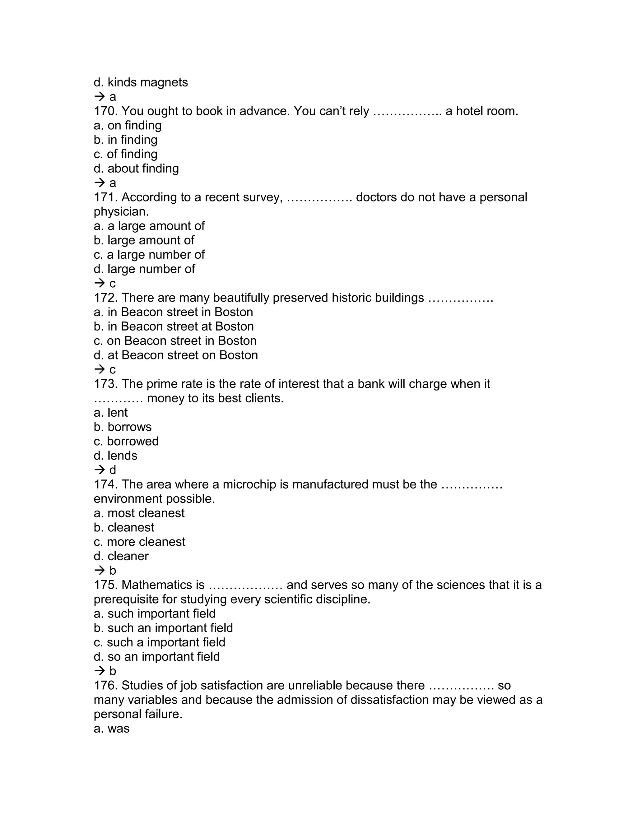d. kinds magnets
 a
170. You ought to book in advance. You can’t rely …………….. a hotel room.
a. on finding
b. in finding
c. of finding
d. about finding
 a
171. According to a recent survey, ……………. doctors do not have a personal
physician.
a. a large amount of
b. large amount of
c. a large number of
d. large number of
 c
172. There are many beautifully preserved historic buildings …………….
a. in Beacon street in Boston
b. in Beacon street at Boston
c. on Beacon street in Boston
d. at Beacon street on Boston
 c
173. The prime rate is the rate of interest that a bank will charge when it
………… money to its best clients.
a. lent
b. borrows
c. borrowed
d. lends
 d
174. The area where a microchip is manufactured must be the ……………
environment possible.
a. most cleanest
b. cleanest
c. more cleanest
d. cleaner
 b
175. Mathematics is ……………… and serves so many of the sciences that it is a
prerequisite for studying every scientific discipline.
a. such important field
b. such an important field
c. such a important field
d. so an important field
 b
176. Studies of job satisfaction are unreliable because there ……………. so
many variables and because the admission of dissatisfaction may be viewed as a
personal failure.
a. was
 