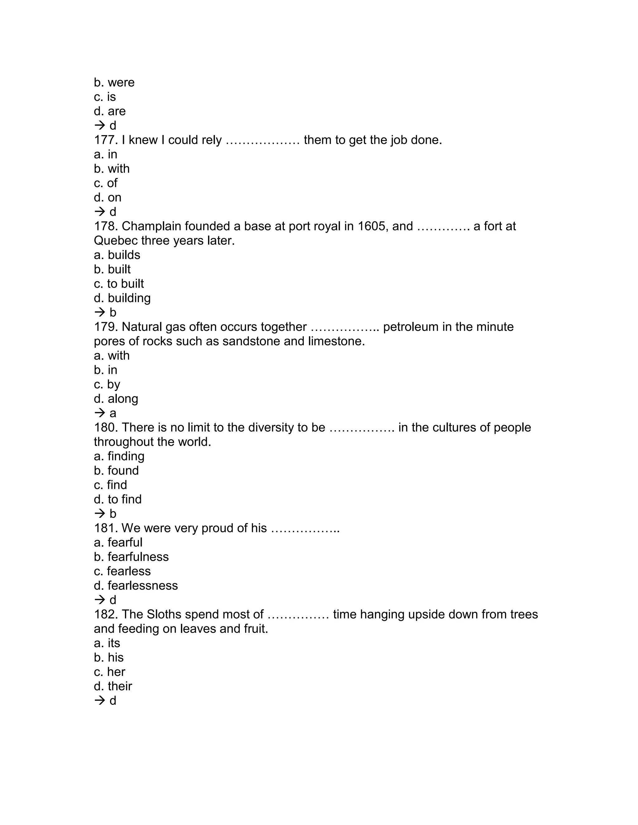 b. were
c. is
d. are
 d
177. I knew I could rely ……………… them to get the job done.
a. in
b. with
c. of
d. on
 d
178. Champlain founded a base at port royal in 1605, and …………. a fort at
Quebec three years later.
a. builds
b. built
c. to built
d. building
 b
179. Natural gas often occurs together …………….. petroleum in the minute
pores of rocks such as sandstone and limestone.
a. with
b. in
c. by
d. along
 a
180. There is no limit to the diversity to be ……………. in the cultures of people
throughout the world.
a. finding
b. found
c. find
d. to find
 b
181. We were very proud of his ……………..
a. fearful
b. fearfulness
c. fearless
d. fearlessness
 d
182. The Sloths spend most of …………… time hanging upside down from trees
and feeding on leaves and fruit.
a. its
b. his
c. her
d. their
 d
 