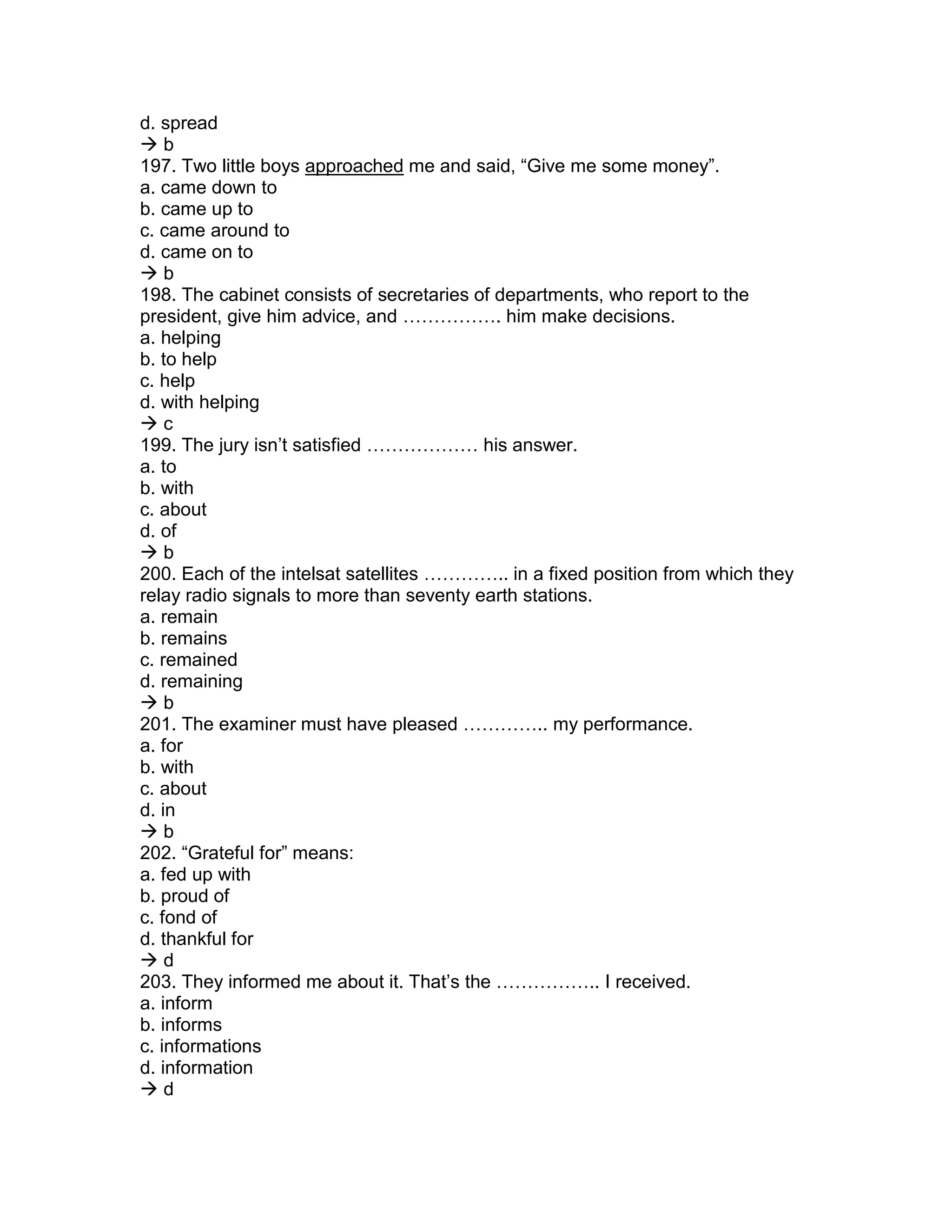 d. spread
 b
197. Two little boys approached me and said, “Give me some money”.
a. came down to
b. came up to
c. came around to
d. came on to
 b
198. The cabinet consists of secretaries of departments, who report to the
president, give him advice, and ……………. him make decisions.
a. helping
b. to help
c. help
d. with helping
 c
199. The jury isn’t satisfied ……………… his answer.
a. to
b. with
c. about
d. of
 b
200. Each of the intelsat satellites ………….. in a fixed position from which they
relay radio signals to more than seventy earth stations.
a. remain
b. remains
c. remained
d. remaining
 b
201. The examiner must have pleased ………….. my performance.
a. for
b. with
c. about
d. in
 b
202. “Grateful for” means:
a. fed up with
b. proud of
c. fond of
d. thankful for
 d
203. They informed me about it. That’s the …………….. I received.
a. inform
b. informs
c. informations
d. information
 d
 