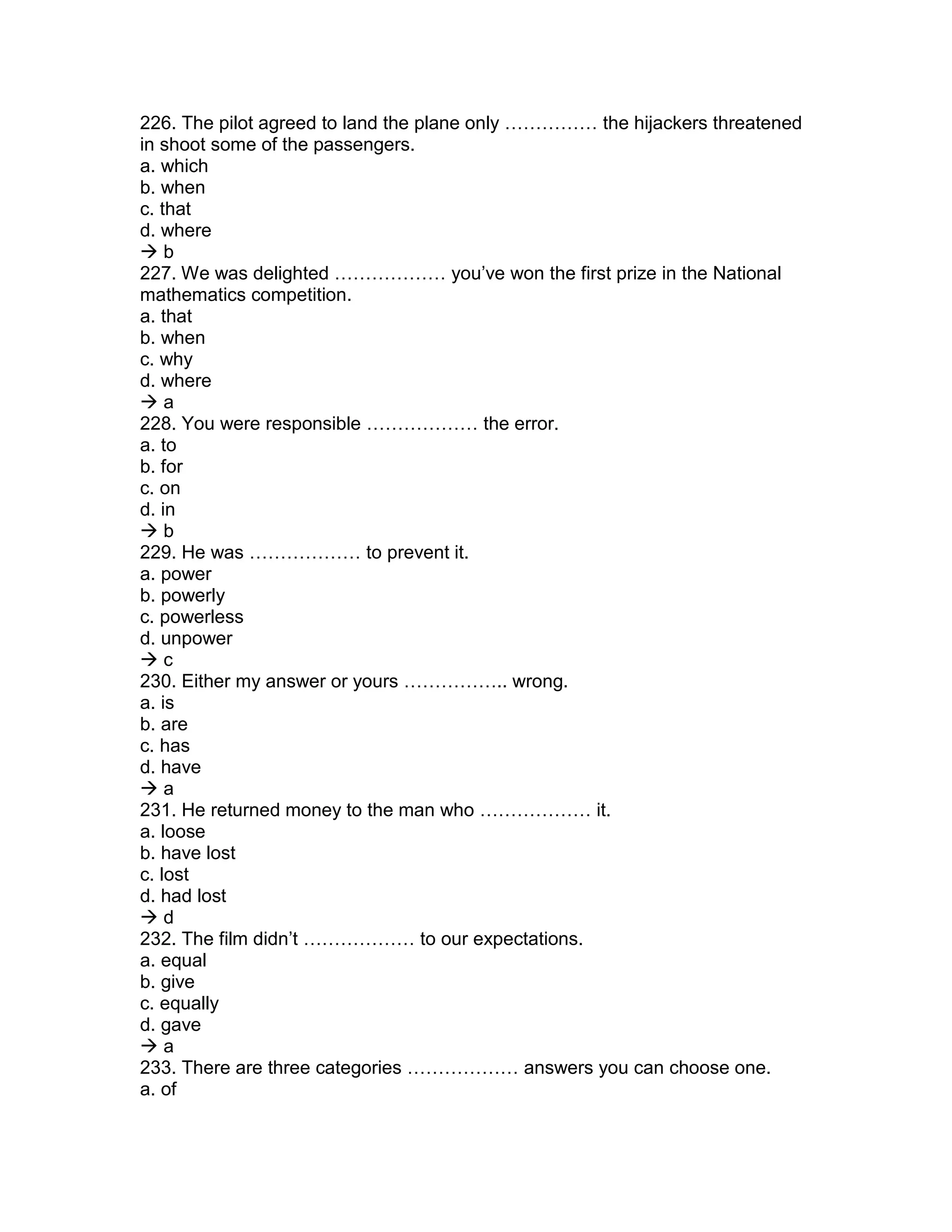 226. The pilot agreed to land the plane only …………… the hijackers threatened
in shoot some of the passengers.
a. which
b. when
c. that
d. where
 b
227. We was delighted ……………… you’ve won the first prize in the National
mathematics competition.
a. that
b. when
c. why
d. where
 a
228. You were responsible ……………… the error.
a. to
b. for
c. on
d. in
 b
229. He was ……………… to prevent it.
a. power
b. powerly
c. powerless
d. unpower
 c
230. Either my answer or yours …………….. wrong.
a. is
b. are
c. has
d. have
 a
231. He returned money to the man who ……………… it.
a. loose
b. have lost
c. lost
d. had lost
 d
232. The film didn’t ……………… to our expectations.
a. equal
b. give
c. equally
d. gave
 a
233. There are three categories ……………… answers you can choose one.
a. of
 