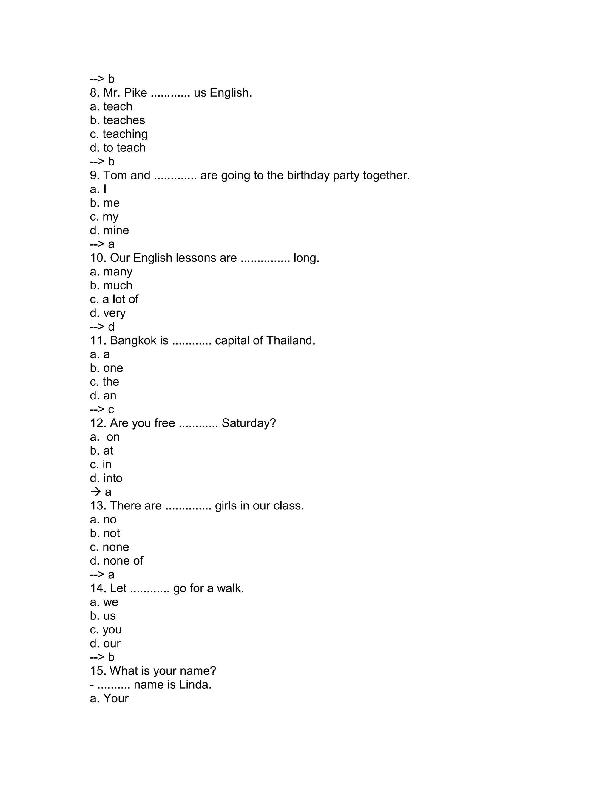 --> b
8. Mr. Pike ............ us English.
a. teach
b. teaches
c. teaching
d. to teach
--> b
9. Tom and ............. are going to the birthday party together.
a. I
b. me
c. my
d. mine
--> a
10. Our English lessons are ............... long.
a. many
b. much
c. a lot of
d. very
--> d
11. Bangkok is ............ capital of Thailand.
a. a
b. one
c. the
d. an
--> c
12. Are you free ............ Saturday?
a. on
b. at
c. in
d. into
 a
13. There are .............. girls in our class.
a. no
b. not
c. none
d. none of
--> a
14. Let ............ go for a walk.
a. we
b. us
c. you
d. our
--> b
15. What is your name?
- .......... name is Linda.
a. Your
 