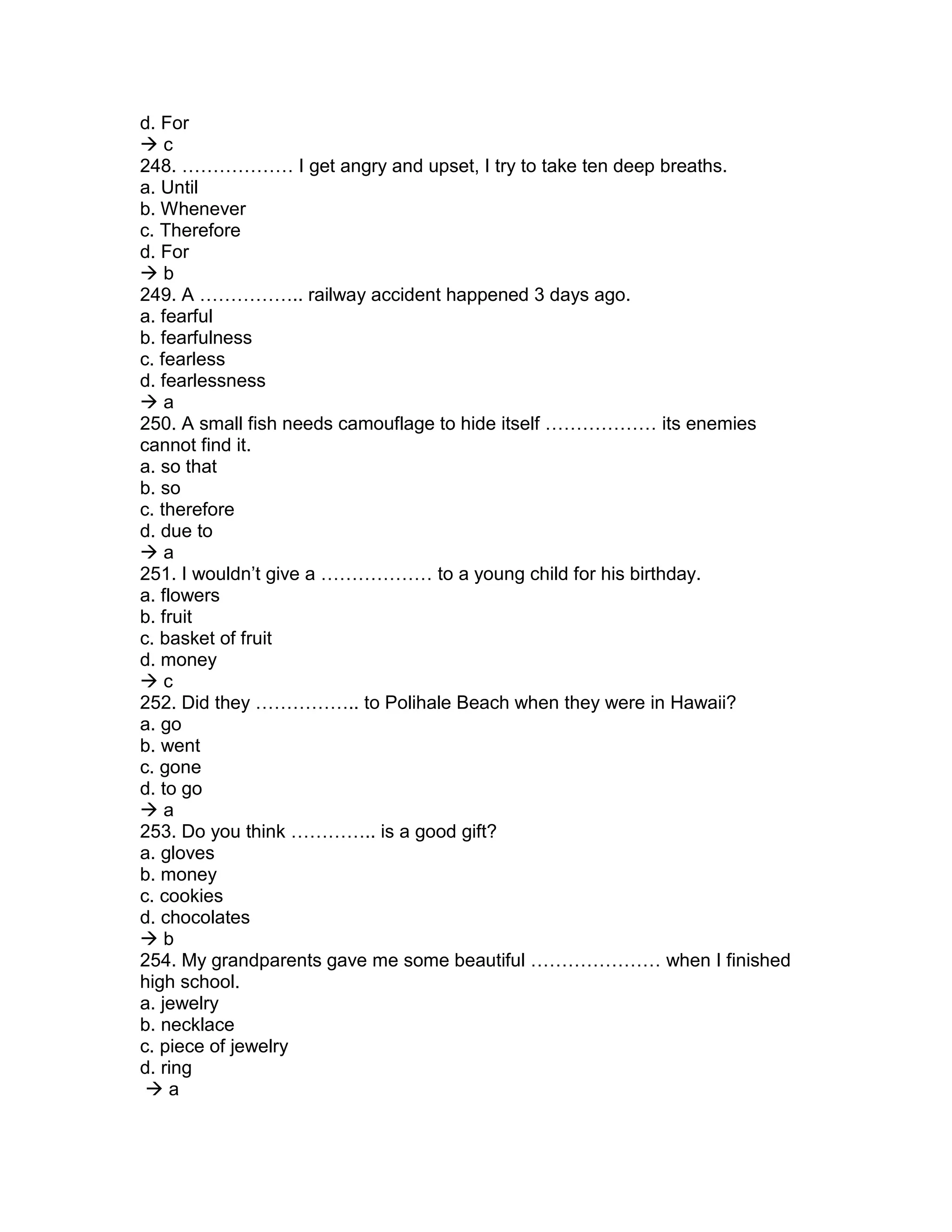 d. For
 c
248. ……………… I get angry and upset, I try to take ten deep breaths.
a. Until
b. Whenever
c. Therefore
d. For
 b
249. A …………….. railway accident happened 3 days ago.
a. fearful
b. fearfulness
c. fearless
d. fearlessness
 a
250. A small fish needs camouflage to hide itself ……………… its enemies
cannot find it.
a. so that
b. so
c. therefore
d. due to
 a
251. I wouldn’t give a ……………… to a young child for his birthday.
a. flowers
b. fruit
c. basket of fruit
d. money
 c
252. Did they …………….. to Polihale Beach when they were in Hawaii?
a. go
b. went
c. gone
d. to go
 a
253. Do you think ………….. is a good gift?
a. gloves
b. money
c. cookies
d. chocolates
 b
254. My grandparents gave me some beautiful ………………… when I finished
high school.
a. jewelry
b. necklace
c. piece of jewelry
d. ring
 a
 