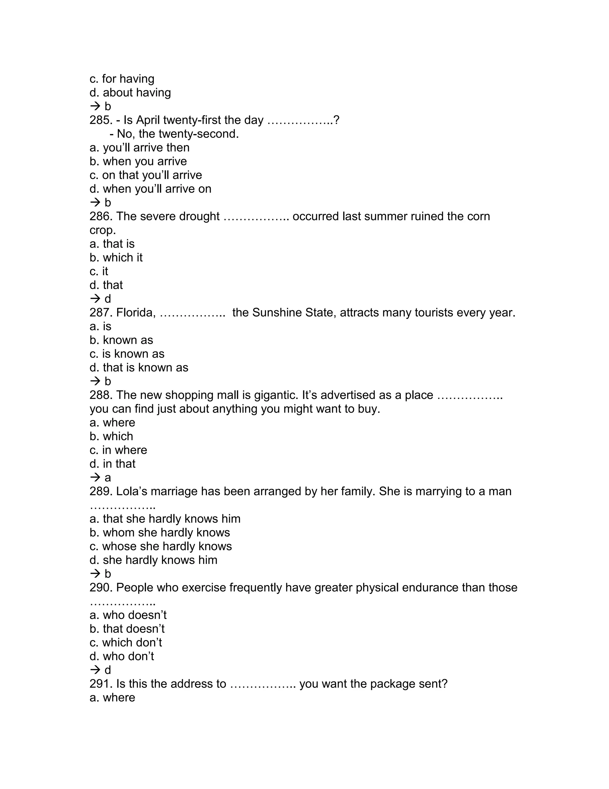 c. for having
d. about having
 b
285. - Is April twenty-first the day ……………..?
- No, the twenty-second.
a. you’ll arrive then
b. when you arrive
c. on that you’ll arrive
d. when you’ll arrive on
 b
286. The severe drought …………….. occurred last summer ruined the corn
crop.
a. that is
b. which it
c. it
d. that
 d
287. Florida, …………….. the Sunshine State, attracts many tourists every year.
a. is
b. known as
c. is known as
d. that is known as
 b
288. The new shopping mall is gigantic. It’s advertised as a place ……………..
you can find just about anything you might want to buy.
a. where
b. which
c. in where
d. in that
 a
289. Lola’s marriage has been arranged by her family. She is marrying to a man
……………..
a. that she hardly knows him
b. whom she hardly knows
c. whose she hardly knows
d. she hardly knows him
 b
290. People who exercise frequently have greater physical endurance than those
……………..
a. who doesn’t
b. that doesn’t
c. which don’t
d. who don’t
 d
291. Is this the address to …………….. you want the package sent?
a. where
 
