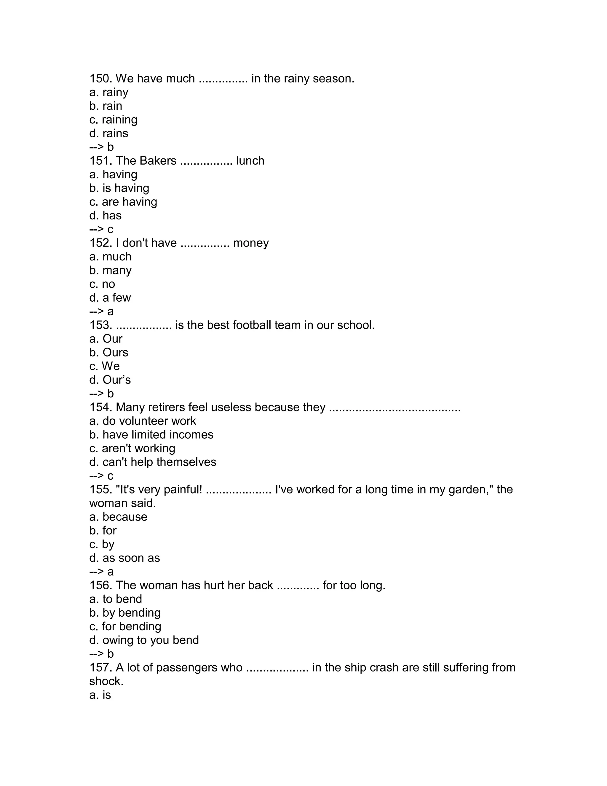 150. We have much ............... in the rainy season.
a. rainy
b. rain
c. raining
d. rains
--> b
151. The Bakers ................ lunch
a. having
b. is having
c. are having
d. has
--> c
152. I don't have ............... money
a. much
b. many
c. no
d. a few
--> a
153. ................. is the best football team in our school.
a. Our
b. Ours
c. We
d. Our’s
--> b
154. Many retirers feel useless because they ........................................
a. do volunteer work
b. have limited incomes
c. aren't working
d. can't help themselves
--> c
155. "It's very painful! .................... I've worked for a long time in my garden," the
woman said.
a. because
b. for
c. by
d. as soon as
--> a
156. The woman has hurt her back ............. for too long.
a. to bend
b. by bending
c. for bending
d. owing to you bend
--> b
157. A lot of passengers who ................... in the ship crash are still suffering from
shock.
a. is
 