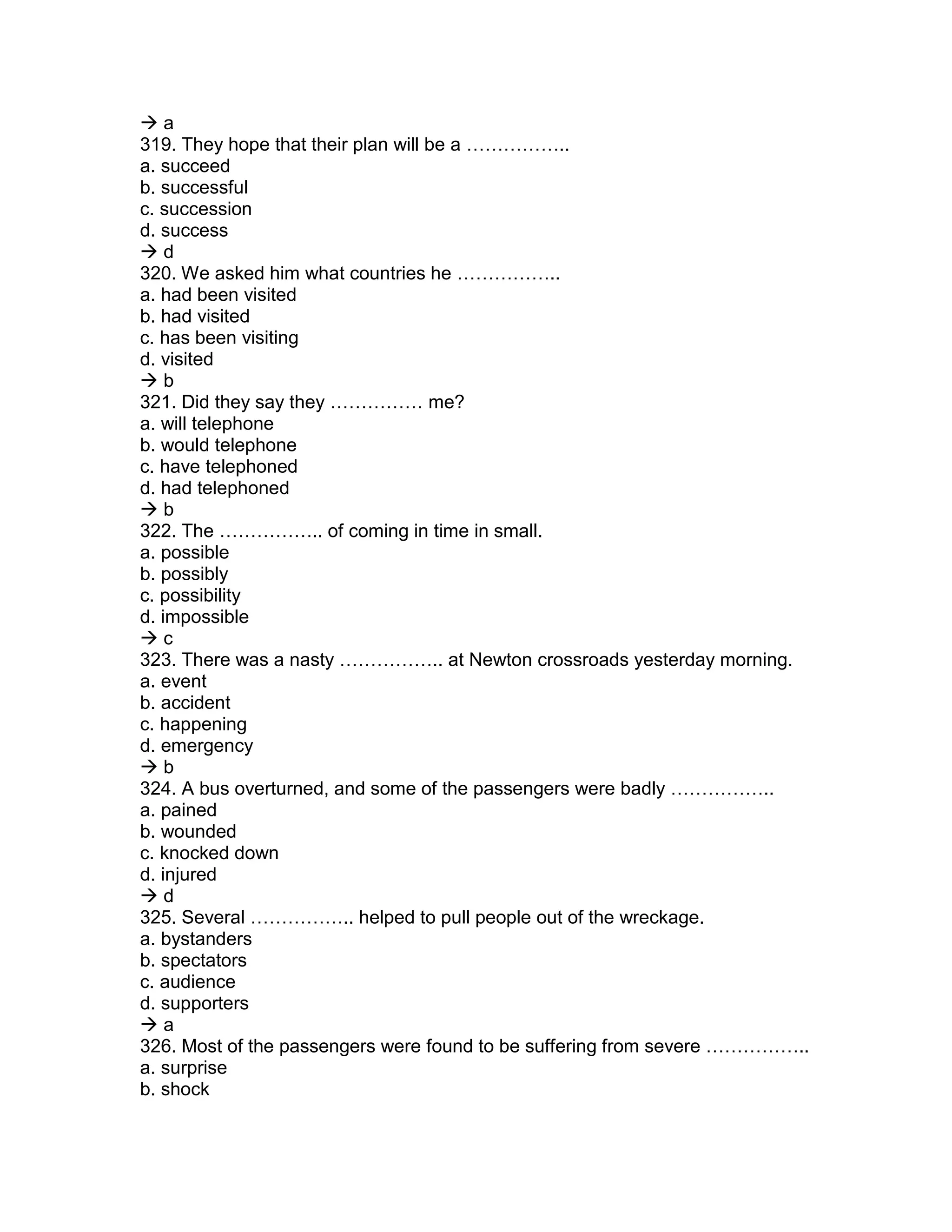  a
319. They hope that their plan will be a ……………..
a. succeed
b. successful
c. succession
d. success
 d
320. We asked him what countries he ……………..
a. had been visited
b. had visited
c. has been visiting
d. visited
 b
321. Did they say they …………… me?
a. will telephone
b. would telephone
c. have telephoned
d. had telephoned
 b
322. The …………….. of coming in time in small.
a. possible
b. possibly
c. possibility
d. impossible
 c
323. There was a nasty …………….. at Newton crossroads yesterday morning.
a. event
b. accident
c. happening
d. emergency
 b
324. A bus overturned, and some of the passengers were badly ……………..
a. pained
b. wounded
c. knocked down
d. injured
 d
325. Several …………….. helped to pull people out of the wreckage.
a. bystanders
b. spectators
c. audience
d. supporters
 a
326. Most of the passengers were found to be suffering from severe ……………..
a. surprise
b. shock
 